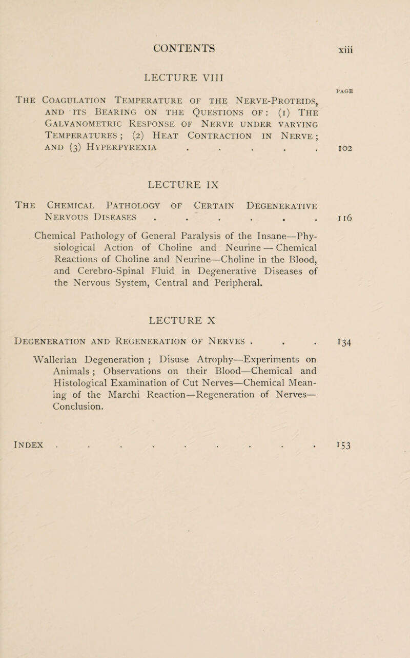 Xlll LECTURE VIII PAGK The Coagulation Temperature of the Nerve-Proteids, and its Bearing on the Questions of: (i) The Galvanometric Response of Nerve under varying Temperatures; (2) Heat Contraction in Nerve; and (3) Hyperpyrexia ..... 102 LECTURE IX The Chemical Pathology of Certain Degenerative Nervous Diseases . . . . . .116 Chemical Pathology of General Paralysis of the Insane—Phy¬ siological Action of Choline and Neurine — Chemical Reactions of Choline and Neurine—Choline in the Blood, and Cerebro-Spinal Fluid in Degenerative Diseases of the Nervous System, Central and Peripheral. LECTURE X Degeneration and Regeneration of Nerves . . . 134 Wallerian Degeneration ; Disuse Atrophy—Experiments on Animals ; Observations on their Blood—Chemical and Histological Examination of Cut Nerves—Chemical Mean¬ ing of the Marchi Reaction—Regeneration of Nerves— Conclusion. Index US