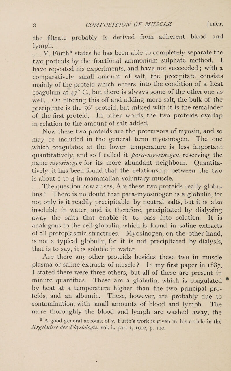the filtrate probably is derived from adherent blood and lymph. V. Fiirth* states he has been able to completely separate the two proteids by the fractional ammonium sulphate method. I have repeated his experiments, and have not succeeded ; with a comparatively small amount of salt, the precipitate consists mainly of the proteid which enters into the condition of a heat coagulum at 470 C., but there is always some of the other one as well. On filtering this off and adding more salt, the bulk of the precipitate is the 56° proteid, but mixed with it is the remainder of the first proteid. In other words, the two proteids overlap in relation to the amount of salt added. Now these two proteids are the precursors of myosin, and so may be included in the general term myosinogen. The one which coagulates at the lower temperature is less important quantitatively, and so I called it para-myosinogen, reserving the name myosinogen for its more abundant neighbour. Quantita¬ tively, it has been found that the relationship between the two is about 1 to 4 in mammalian voluntary muscle. The question now arises, Are these two proteids really globu¬ lins? There is no doubt that para-myosinogen is a globulin, for not only is it readily precipitable by neutral salts, but it is also insoluble in water, and is, therefore, precipitated by dialysing away the salts that enable it to pass into solution. It is analogous to the cell-globulin, which is found in saline extracts of all protoplasmic structures. Myosinogen, on the other hand, is not a typical globulin, for it is not precipitated by dialysis, that is to say, it is soluble in water. Are there any other proteids besides these two in muscle plasma or saline extracts of muscle? In my first paper in 1887, I stated there were three others, but all of these are present in minute quantities. These are a globulin, which is coagulated by heat at a temperature higher than the two principal pro¬ teids, and an albumin. These, however, are probably due to contamination, with small amounts of blood and lymph. The more thoroughly the blood and lymph are washed away, the * A good general account of v. Fiirth’s work is given in his article in the Ergebuisse der Physiologie, vol. i., part 1, 1902, p. 110.