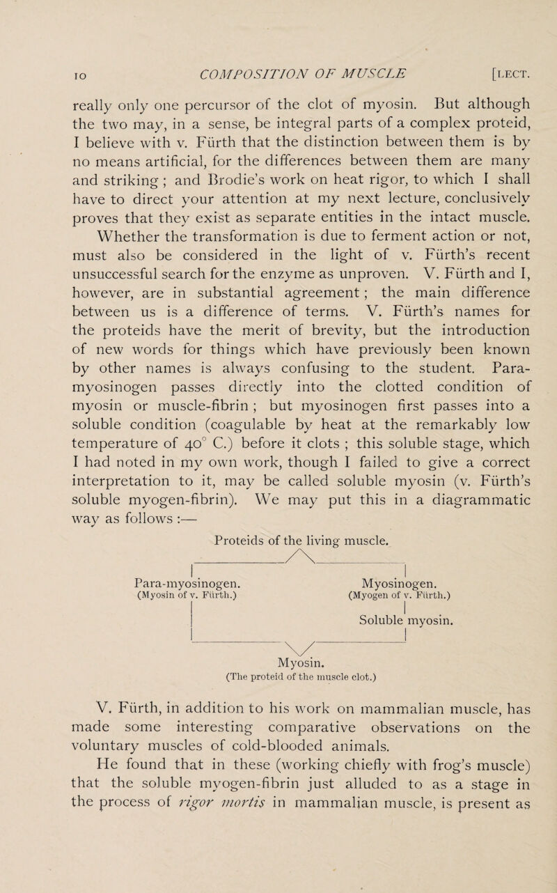 really only one percursor of the clot of myosin. But although the two may, in a sense, be integral parts of a complex proteid, I believe with v. Fiirth that the distinction between them is by no means artificial, for the differences between them are many and striking ; and Brodie’s work on heat rigor, to which I shall have to direct your attention at my next lecture, conclusively proves that they exist as separate entities in the intact muscle. Whether the transformation Is due to ferment action or not, must also be considered in the light of v. Fiirth’s recent unsuccessful search for the enzyme as unproven. V. Fiirth and I, however, are in substantial agreement ; the main difference between us is a difference of terms. V. Fiirth’s names for the proteids have the merit of brevity, but the introduction of new words for things which have previously been known by other names is always confusing to the student. Para¬ myosinogen passes directly into the clotted condition of myosin or muscle-fibrin ; but myosinogen first passes into a soluble condition (coagulable by heat at the remarkably low temperature of 40° C.) before it clots ; this soluble stage, which I had noted in my own work, though I failed to give a correct interpretation to it, may be called soluble myosin (v. Fiirth’s soluble myogen-fibrin). We may put this in a diagrammatic way as follows :— Proteids of the living muscle. Para-myosi nogen. (Myosin of v. Fiirth.) Myosin. (The proteid of the muscle clot.) V. Fiirth, in addition to his work on mammalian muscle, has made some interesting comparative observations on the voluntary muscles of cold-blooded animals. He found that in these (working chiefly with frog’s muscle) that the soluble myogen-fibrin just alluded to as a stage in the process of rigor mortis in mammalian muscle, is present as Myosinogen. (Myogen of v. Fiirth.) I Soluble myosin.