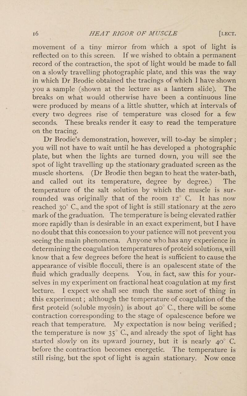 movement of a tiny mirror from which a spot of light is reflected on to this screen. If we wished to obtain a permanent record of the contraction, the spot of light would be made to fall on a slowly travelling photographic plate, and this was the way in which Dr Brodie obtained the tracings of which I have shown you a sample (shown at the lecture as a lantern slide). The breaks on what would otherwise have been a continuous line were produced by means of a little shutter, which at intervals of every two degrees rise of temperature was closed for a few seconds. These breaks render it easy to read the temperature on the tracing. Dr Brodie’s demonstration, however, will to-day be simpler ; you will not have to wait until he has developed a photographic plate, but when the lights are turned down, you will see the spot of light travelling up the stationary graduated screen as the muscle shortens. (Dr Brodie then began to heat the water-bath, and called out its temperature, degree by degree.) The temperature of the salt solution by which the muscle is sur¬ rounded was originally that of the room I2J C. It has now reached 30° C., and the spot of light is still stationary at the zero mark of the graduation. The temperature is being elevated rather more rapidly than is desirable in an exact experiment, but I have no doubt that this concession to your patience will not prevent you seeing the main phenomena. Anyone who has any experience in determining the coagulation temperatures of proteid solutions, will know that a few degrees before the heat is sufficient to cause the appearance of visible flocculi, there is an opalescent state of the fluid which gradually deepens. You, in fact, saw this for your¬ selves in my experiment on fractional heat coagulation at my first lecture. I expect we shall see much the same sort of thing in this experiment; although the temperature of coagulation of the first proteid (soluble myosin) is about 40° C., there will be some contraction corresponding to the stage of opalescence before we reach that temperature. My expectation is now being verified ; the temperature is now 350 C., and already the spot of light has started slowly on its upward journey, but it is nearly 40° C. before the contraction becomes energetic. The temperature is still rising, but the spot of light is again stationary. Now once