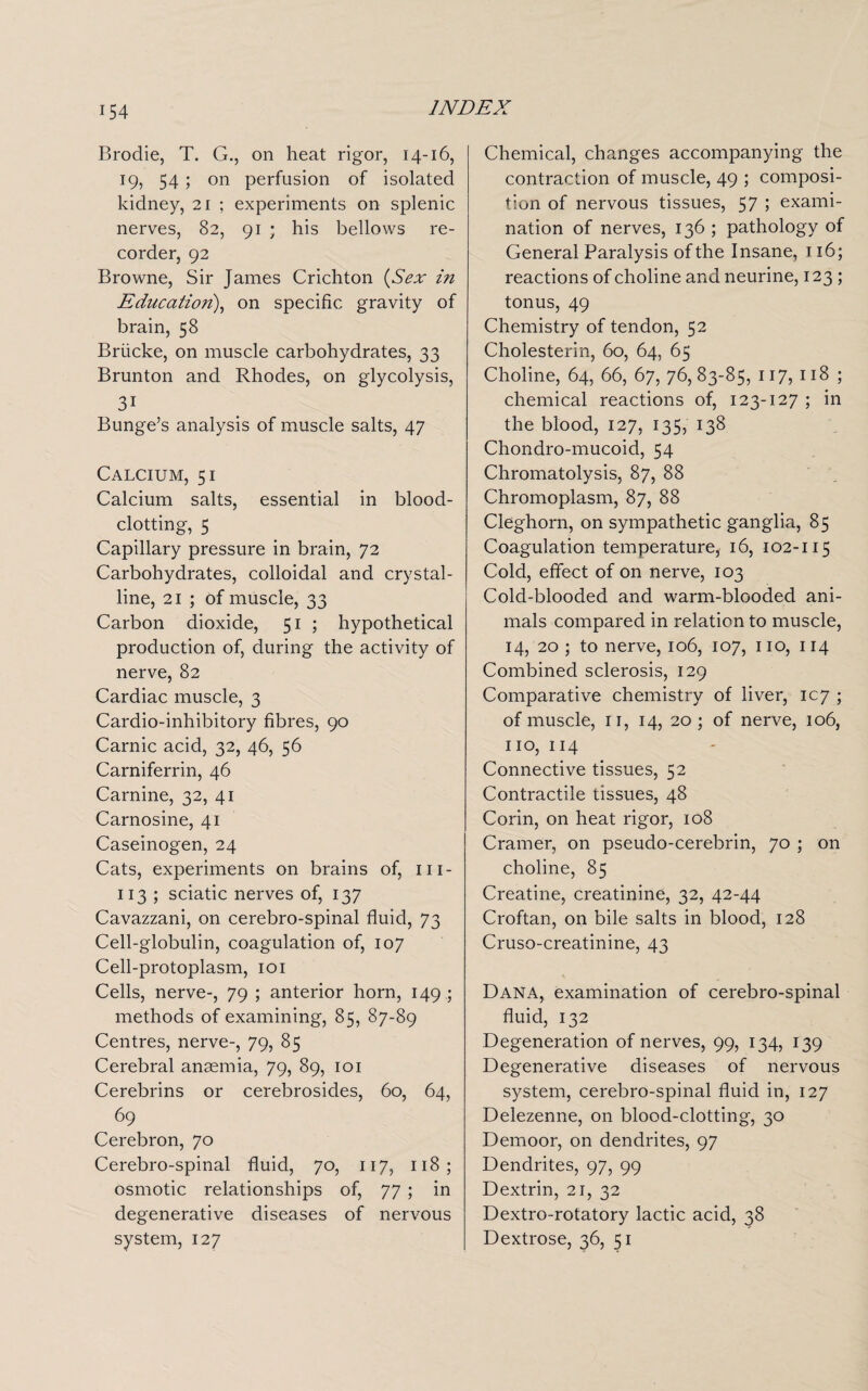 Brodie, T. G., on heat rigor, 14-16, 19, 54 ; on perfusion of isolated kidney, 21 ; experiments on splenic nerves, 82, 91 ; his bellows re¬ corder, 92 Browne, Sir James Crichton (Sex in Education), on specific gravity of brain, 58 Briicke, on muscle carbohydrates, 33 Brunton and Rhodes, on glycolysis, 31 Bunge’s analysis of muscle salts, 47 Calcium, 51 Calcium salts, essential in blood¬ clotting, 5 Capillary pressure in brain, 72 Carbohydrates, colloidal and crystal¬ line, 21 ; of muscle, 33 Carbon dioxide, 51 ; hypothetical production of, during the activity of nerve, 82 Cardiac muscle, 3 Cardio-inhibitory fibres, 90 Carnic acid, 32, 46, 56 Carniferrin, 46 Carnine, 32, 41 Carnosine, 41 Caseinogen, 24 Cats, experiments on brains of, 111- 113 ; sciatic nerves of, 137 Cavazzani, on cerebro-spinal fluid, 73 Cell-globulin, coagulation of, 107 Cell-protoplasm, 101 Cells, nerve-, 79 ; anterior horn, 149 ; methods of examining, 85, 87-89 Centres, nerve-, 79, 85 Cerebral anaemia, 79, 89, 101 Cerebrins or cerebrosides, 60, 64, 69 Cerebron, 70 Cerebro-spinal fluid, 70, 117, 118; osmotic relationships of, 77 ; in degenerative diseases of nervous system, 127 Chemical, changes accompanying the contraction of muscle, 49 ; composi¬ tion of nervous tissues, 57 > exami¬ nation of nerves, 136 ; pathology of General Paralysis of the Insane, 116; reactions of choline and neurine, 123 ; tonus, 49 Chemistry of tendon, 52 Cholesterin, 60, 64, 65 Choline, 64, 66, 67, 76,83-85, 117, 118 ; chemical reactions of, 123-127 ; in the blood, 127, 135, 138 Chondro-mucoid, 54 Chromatolysis, 87, 88 Chromoplasm, 87, 88 Cieghorn, on sympathetic ganglia, 85 Coagulation temperature, 16, 102-115 Cold, effect of on nerve, 103 Cold-blooded and warm-blooded ani¬ mals compared in relation to muscle, 14, 20 ; to nerve, 106, 107, no, 114 Combined sclerosis, 129 Comparative chemistry of liver, 107 ; of muscle, n, 14, 20 ; of nerve, 106, no, 114 Connective tissues, 52 Contractile tissues, 48 Corin, on heat rigor, 108 Cramer, on pseudo-cerebrin, 70 ; on choline, 85 Creatine, creatinine, 32, 42-44 Croftan, on bile salts in blood, 128 Cruso-creatinine, 43 Dana, examination of cerebro-spinal fluid, 132 Degeneration of nerves, 99, 134, 139 Degenerative diseases of nervous system, cerebro-spinal fluid in, 127 Delezenne, on blood-clotting, 30 Demoor, on dendrites, 97 Dendrites, 97, 99 Dextrin, 21, 32 Dextro-rotatory lactic acid, 38 Dextrose, 36, 51