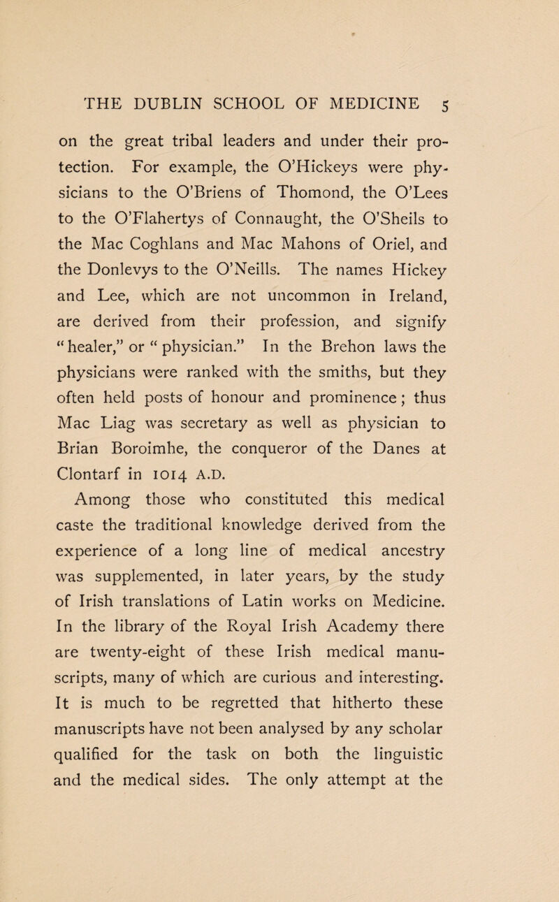 on the great tribal leaders and under their pro¬ tection. For example, the O’Hickeys were phy¬ sicians to the O’Briens of Thomond, the O’Lees to the O’Flahertys of Connaught, the O’Sheils to the Mac Coghlans and Mac Mahons of Oriel, and the Donlevys to the O’Neills. The names Hickey and Lee, which are not uncommon in Ireland, are derived from their profession, and signify “ healer,” or “ physician.” In the Brehon laws the physicians were ranked with the smiths, but they often held posts of honour and prominence; thus Mac Liag was secretary as well as physician to Brian Boroimhe, the conqueror of the Danes at Clontarf in 1014 A.D. Among those who constituted this medical caste the traditional knowledge derived from the experience of a long line of medical ancestry was supplemented, in later years, by the study of Irish translations of Latin works on Medicine. In the library of the Royal Irish Academy there are twenty-eight of these Irish medical manu¬ scripts, many of which are curious and interesting. It is much to be regretted that hitherto these manuscripts have not been analysed by any scholar qualified for the task on both the linguistic and the medical sides. The only attempt at the