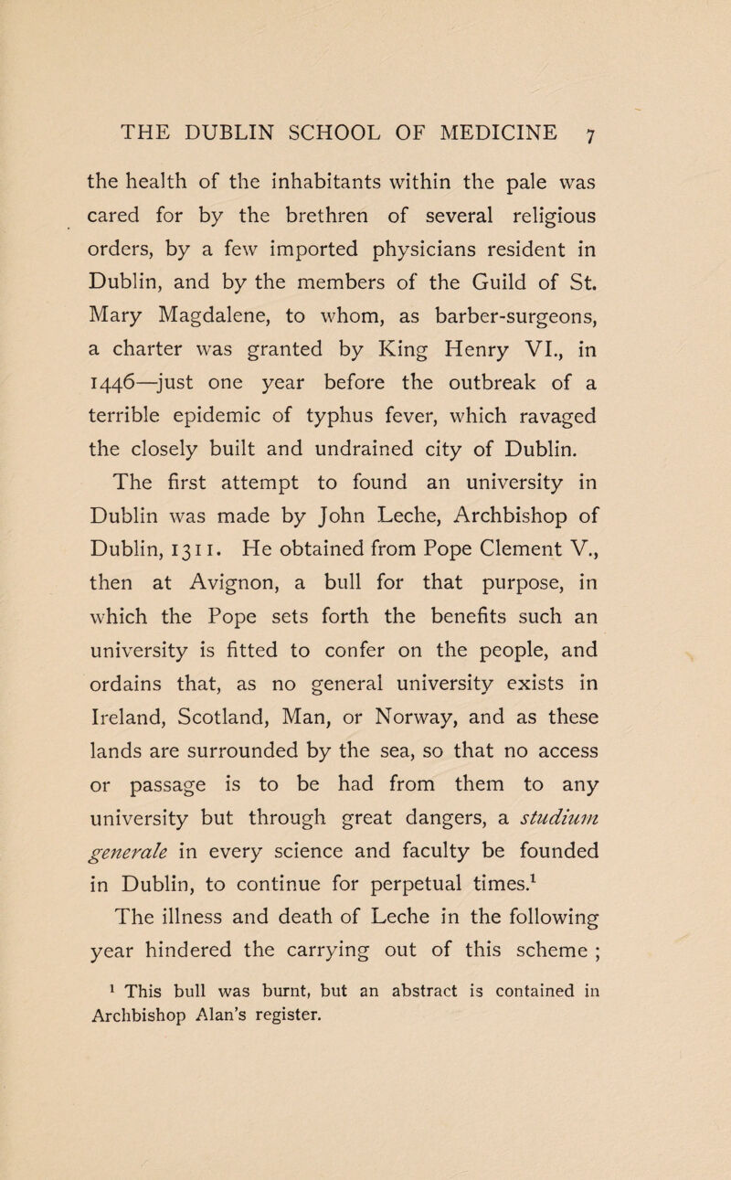 the health of the inhabitants within the pale was cared for by the brethren of several religious orders, by a few imported physicians resident in Dublin, and by the members of the Guild of St. Mary Magdalene, to whom, as barber-surgeons, a charter was granted by King Henry VI., in 1446—-just one year before the outbreak of a terrible epidemic of typhus fever, which ravaged the closely built and undrained city of Dublin. The first attempt to found an university in Dublin was made by John Leche, Archbishop of Dublin, 1311. He obtained from Pope Clement V., then at Avignon, a bull for that purpose, in which the Pope sets forth the benefits such an university is fitted to confer on the people, and ordains that, as no general university exists in Ireland, Scotland, Man, or Norway, and as these lands are surrounded by the sea, so that no access or passage is to be had from them to any university but through great dangers, a studium generate in every science and faculty be founded in Dublin, to continue for perpetual times.1 The illness and death of Leche in the following year hindered the carrying out of this scheme ; 1 This bull was burnt, but an abstract is contained in Archbishop Alan’s register.