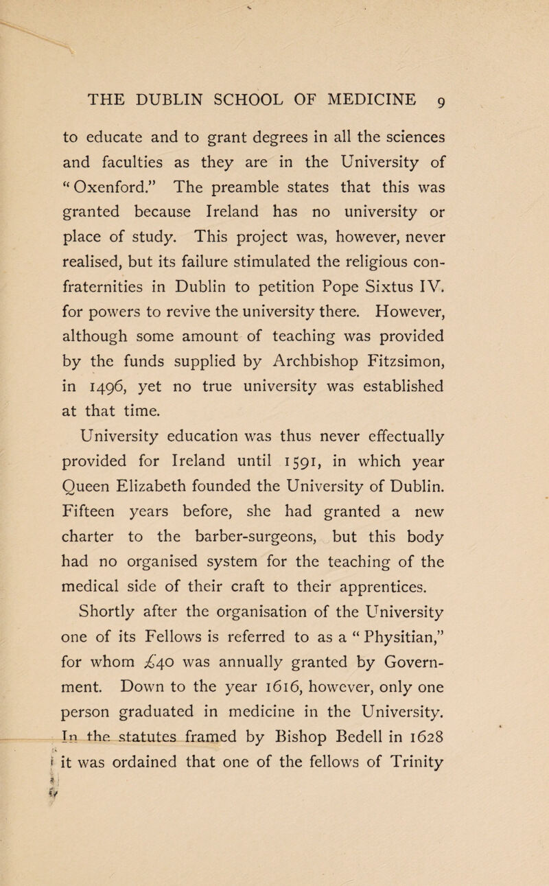 to educate and to grant degrees in all the sciences and faculties as they are in the University of “ Oxenford.” The preamble states that this was granted because Ireland has no university or place of study. This project was, however, never realised, but its failure stimulated the religious con¬ fraternities in Dublin to petition Pope Sixtus IV. for powers to revive the university there. However, although some amount of teaching was provided by the funds supplied by Archbishop Fitzsimon, in 1496, yet no true university was established at that time. University education was thus never effectually provided for Ireland until 1591, in which year Oueen Elizabeth founded the University of Dublin. Fifteen years before, she had granted a new charter to the barber-surgeons, but this body had no organised system for the teaching of the medical side of their craft to their apprentices. Shortly after the organisation of the University one of its Fellows is referred to as a “ Physitian,” for whom ,£40 was annually granted by Govern¬ ment. Down to the year 1616, however, only one person graduated in medicine in the University. In the statutes framed by Bishop Bedell in 1628 f.K f it was ordained that one of the fellows of Trinity