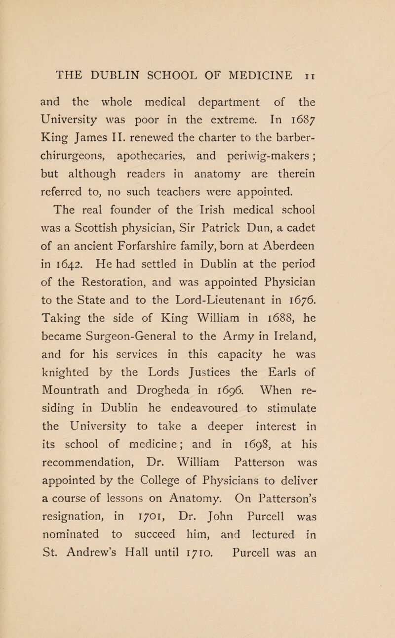 and the whole medical department of the University was poor in the extreme. In 1687 King James II. renewed the charter to the barber- chirurgeons, apothecaries, and periwig-makers; but although readers in anatomy are therein referred to, no such teachers were appointed. The real founder of the Irish medical school was a Scottish physician, Sir Patrick Dun, a cadet of an ancient Forfarshire family, born at Aberdeen in 1642. He had settled in Dublin at the period of the Restoration, and was appointed Physician to the State and to the Lord-Lieutenant in 1676. Taking the side of King William in 1688, he became Surgeon-General to the Army in Ireland, and for his services in this capacity he was knighted by the Lords Justices the Earls of Mountrath and Drogheda in 1696. When re¬ siding in Dublin he endeavoured to stimulate the LTniversity to take a deeper interest in its school of medicine; and in 1698, at his recommendation, Dr. William Patterson was appointed by the College of Physicians to deliver a course of lessons on Anatomy. On Patterson’s resignation, in 1701, Dr. John Purcell was nominated to succeed him, and lectured in St. Andrew’s Hall until 1710. Purcell was an