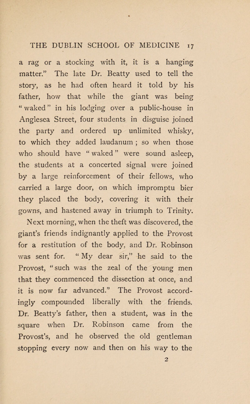 a rag or a stocking with it, it is a hanging matter.” The late Dr. Beatty used to tell the story, as he had often heard it told by his father, how that while the giant was being “ waked ” in his lodging over a public-house in Anglesea Street, four students in disguise joined the party and ordered up unlimited whisky, to which they added laudanum ; so when those who should have “ waked ” were sound asleep, the students at a concerted signal were joined by a large reinforcement of their fellows, who carried a large door, on which impromptu bier they placed the body, covering it with their gowns, and hastened away in triumph to Trinity. Next morning, when the theft was discovered, the giant’s friends indignantly applied to the Provost for a restitution of the body, and Dr. Robinson was sent for. “ My dear sir,” he said to the Provost, “such was the zeal of the young men that they commenced the dissection at once, and it is now far advanced.” The Provost accord¬ ingly compounded liberally with the friends. Dr. Beatty’s father, then a student, was in the square when Dr. Robinson came from the Provost’s, and he observed the old gentleman stopping every now and then on his way to the 2