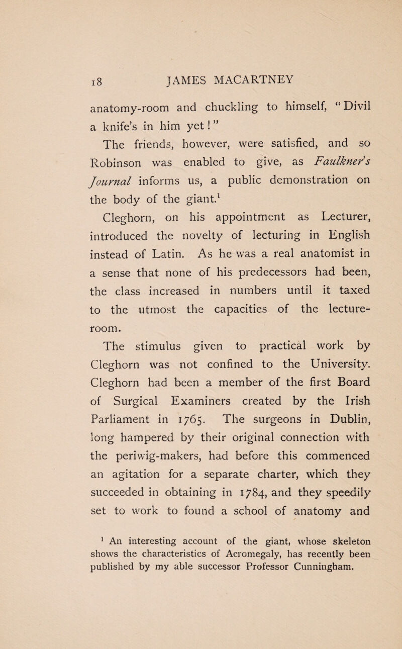 anatomy-room and chuckling to himself, “ Divil a knife’s in him yet! ” The friends, however, were satisfied, and so Robinson was enabled to give, as Faulkners Journal informs us, a public demonstration on the body of the giant.1 Cleghorn, on his appointment as Lecturer, introduced the novelty of lecturing in English instead of Latin. As he was a real anatomist in a sense that none of his predecessors had been, the class increased in numbers until it taxed to the utmost the capacities of the lecture- room. The stimulus given to practical work by Cleghorn was not confined to the University. Cleghorn had been a member of the first Board of Surgical Examiners created by the Irish Parliament in 1765. The surgeons in Dublin, long hampered by their original connection with the periwig-makers, had before this commenced an agitation for a separate charter, which they succeeded in obtaining in 1784, and they speedily set to work to found a school of anatomy and 1 An interesting account of the giant, whose skeleton shows the characteristics of Acromegaly, has recently been published by my able successor Professor Cunningham.