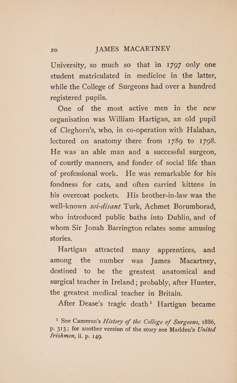 University, so much so that in 1797 only one student matriculated in medicine in the latter, while the College of Surgeons had over a hundred registered pupils. One of the most active men in the new organisation was William Hartigan, an old pupil of Cleghorn’s, who, in co-operation with Halahan, lectured on anatomy there from 1789 to 1798. He was an able man and a successful surgeon, of courtly manners, and fonder of social life than of professional work. He was remarkable for his fondness for cats, and often carried kittens in his overcoat pockets. His brother-in-law was the well-known soi-disant Turk, Achmet Borumborad, who introduced public baths into Dublin, and of whom Sir Jonah Barrington relates some amusing stories. Hartigan attracted many apprentices, and among the number was James Macartney, destined to be the greatest anatomical and surgical teacher in Ireland; probably, after Hunter, the greatest medical teacher in Britain. After Dease’s tragic death1 Hartigan became 1 See Cameron’s History of the College of Surgeons, 1886, P« 313 i f°r another version of the story see Madden’s United Irishmen, ii. p. 149.