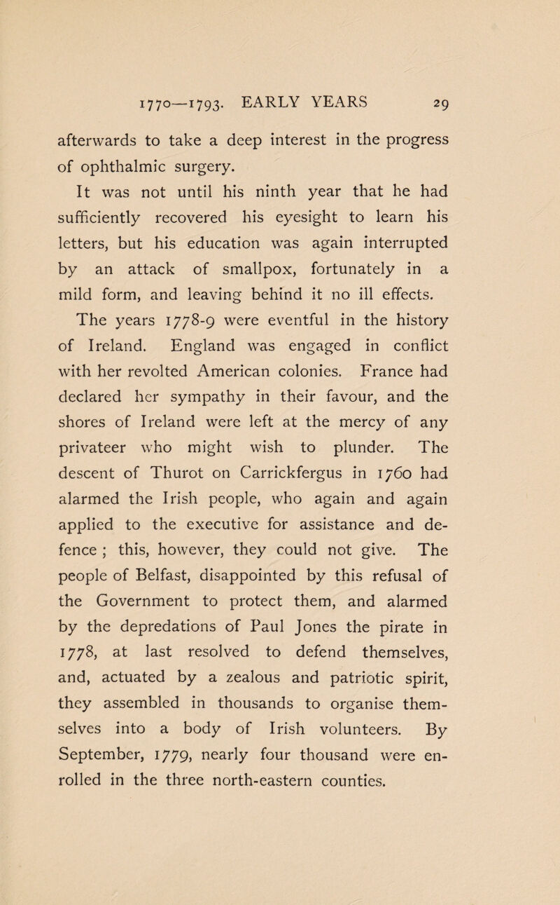afterwards to take a deep interest in the progress of ophthalmic surgery. It was not until his ninth year that he had sufficiently recovered his eyesight to learn his letters, but his education was again interrupted by an attack of smallpox, fortunately in a mild form, and leaving behind it no ill effects. The years 1778-9 were eventful in the history of Ireland. England was engaged in conflict with her revolted American colonies. France had declared her sympathy in their favour, and the shores of Ireland were left at the mercy of any privateer who might wish to plunder. The descent of Thurot on Carrickfergus in 1760 had alarmed the Irish people, who again and again applied to the executive for assistance and de¬ fence ; this, however, they could not give. The people of Belfast, disappointed by this refusal of the Government to protect them, and alarmed by the depredations of Paul Jones the pirate in 1778, at last resolved to defend themselves, and, actuated by a zealous and patriotic spirit, they assembled in thousands to organise them¬ selves into a body of Irish volunteers. By September, 1779, nearly four thousand were en¬ rolled in the three north-eastern counties.