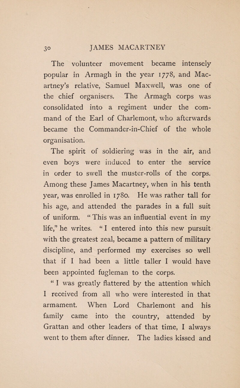 The volunteer movement became intensely popular in Armagh in the year 1778, and Mac¬ artney’s relative, Samuel Maxwell, was one of the chief organisers. The Armagh corps was consolidated into a regiment under the com¬ mand of the Earl of Charlemont, who afterwards became the Commander-in-Chief of the whole organisation. The spirit of soldiering was in the air, and even boys were induced to enter the service in order to swell the muster-rolls of the corps. Among these James Macartney, when in his tenth year, was enrolled in 1780. He was rather tall for his age, and attended the parades in a full suit of uniform. “ This was an influential event in my life,” he writes. “ I entered into this new pursuit with the greatest zeal, became a pattern of military discipline, and performed my exercises so well that if I had been a little taller I would have been appointed fugleman to the corps. “ I was greatly flattered by the attention which I received from all who were interested in that armament. When Lord Charlemont and his family came into the country, attended by Grattan and other leaders of that time, I always went to them after dinner. The ladies kissed and