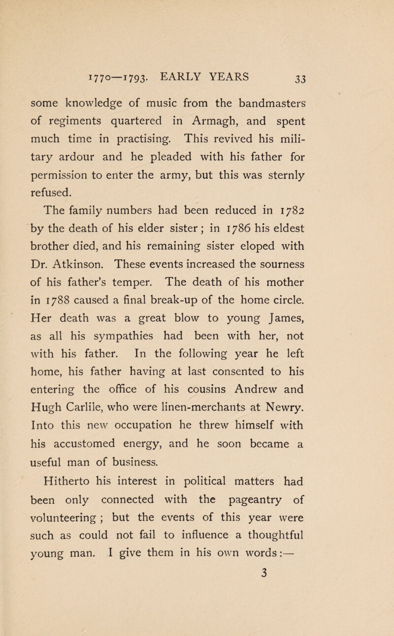some knowledge of music from the bandmasters of regiments quartered in Armagh, and spent much time in practising. This revived his mili¬ tary ardour and he pleaded with his father for permission to enter the army, but this was sternly refused. The family numbers had been reduced in 1782 by the death of his elder sister; in 1786 his eldest brother died, and his remaining sister eloped with Dr. Atkinson. These events increased the sourness of his father’s temper. The death of his mother in 1788 caused a final break-up of the home circle. Her death was a great blow to young James, as all his sympathies had been with her, not with his father. In the following year he left home, his father having at last consented to his entering the office of his cousins Andrew and Hugh Carlile, who were linen-merchants at Newry. Into this new occupation he threw himself with his accustomed energy, and he soon became a useful man of business. Hitherto his interest in political matters had been only connected with the pageantry of volunteering ; but the events of this year were such as could not fail to influence a thoughtful young man. I give them in his own words:— 3
