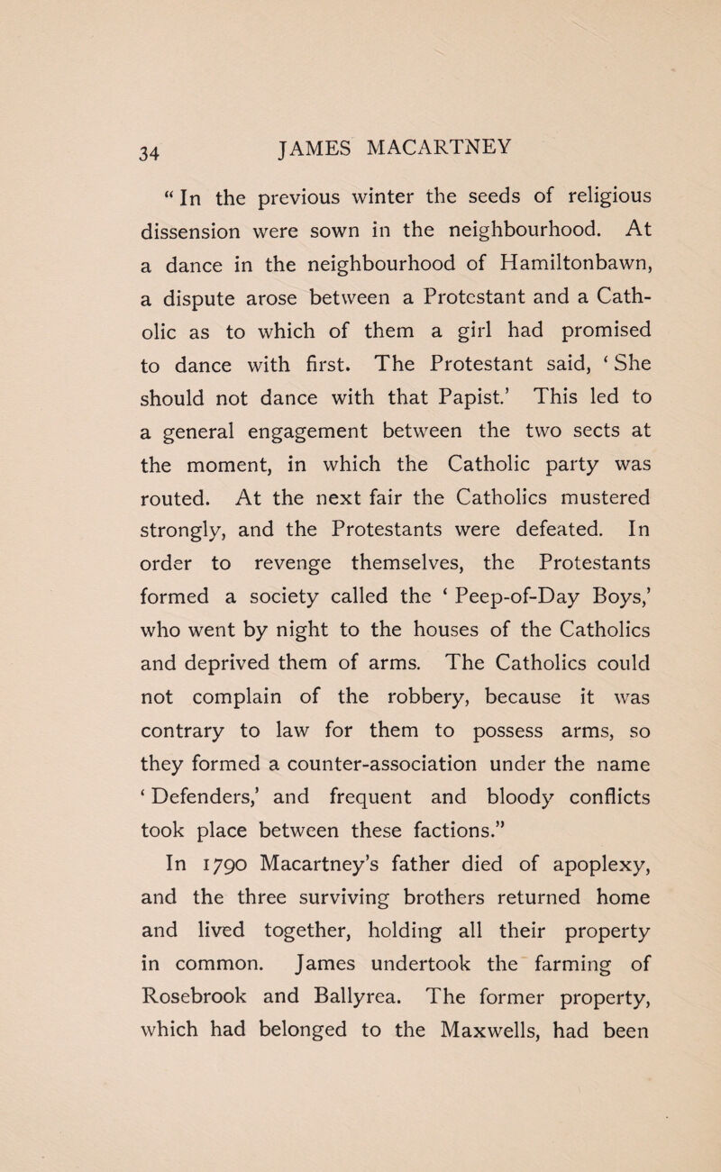 “ In the previous winter the seeds of religious dissension were sown in the neighbourhood. At a dance in the neighbourhood of Hamiltonbawn, a dispute arose between a Protestant and a Cath¬ olic as to which of them a girl had promised to dance with first. The Protestant said, ‘ She should not dance with that Papist.’ This led to a general engagement between the two sects at the moment, in which the Catholic party was routed. At the next fair the Catholics mustered strongly, and the Protestants were defeated. In order to revenge themselves, the Protestants formed a society called the ‘ Peep-of-Day Boys,’ who went by night to the houses of the Catholics and deprived them of arms. The Catholics could not complain of the robbery, because it was contrary to law for them to possess arms, so they formed a counter-association under the name ‘ Defenders,’ and frequent and bloody conflicts took place between these factions.” In 1790 Macartney’s father died of apoplexy, and the three surviving brothers returned home and lived together, holding all their property in common. James undertook the farming of Rosebrook and Ballyrea. The former property, which had belonged to the Maxwells, had been