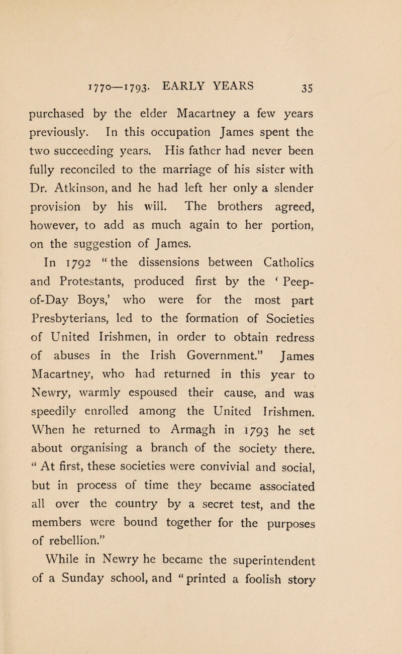 purchased by the elder Macartney a few years previously. In this occupation James spent the two succeeding years. His father had never been fully reconciled to the marriage of his sister with Dr. Atkinson, and he had left her only a slender provision by his will. The brothers agreed, however, to add as much again to her portion, on the suggestion of James. In 1792 the dissensions between Catholics and Protestants, produced first by the ‘ Peep- of-Day Boys/ who were for the most part Presbyterians, led to the formation of Societies of United Irishmen, in order to obtain redress of abuses in the Irish Government.” James Macartney, who had returned in this year to Newry, warmly espoused their cause, and was speedily enrolled among the United Irishmen. When he returned to Armagh in 1793 he set about organising a branch of the society there. “ At first, these societies were convivial and social, but in process of time they became associated all over the country by a secret test, and the members were bound together for the purposes of rebellion.” While in Newry he became the superintendent of a Sunday school, and “ printed a foolish story