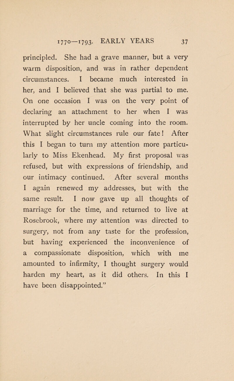 principled. She had a grave manner, but a very warm disposition, and was in rather dependent circumstances. I became much interested in her, and I believed that she was partial to me. On one occasion I was on the very point of declaring an attachment to her when I was interrupted by her uncle coming into the room. What slight circumstances rule our fate! After this I began to turn my attention more particu¬ larly to Miss Ekenhead. My first proposal was refused, but with expressions of friendship, and our intimacy continued. After several months I again renewed my addresses, but with the same result. I now gave up all thoughts of marriage for the time, and returned to live at Rosebrook, where my attention was directed to surgery, not from any taste for the profession, but having experienced the inconvenience of a compassionate disposition, which with me amounted to infirmity, I thought surgery would harden my heart, as it did others. In this I have been disappointed.”