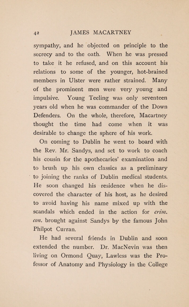 sympathy, and he objected on principle to the secrecy and to the oath. When he was pressed to take it he refused, and on this account his relations to some of the younger, hot-brained members in Ulster were rather strained. Many of the prominent men were very young and impulsive. Young Teeling was only seventeen years old when he was commander of the Down Defenders. On the whole, therefore, Macartney thought the time had come when it was desirable to change the sphere of his work. On coming to Dublin he went to board with the Rev. Mr. Sandys, and set to work to coach his cousin for the apothecaries’ examination and to brush up his own classics as a preliminary to joining the ranks of Dublin medical students. He soon changed his residence when he dis¬ covered the character of his host, as he desired to avoid having his name mixed up with the scandals which ended in the action for crim. con. brought against Sandys by the famous John Philpot Curran. He had several friends in Dublin and soon extended the number. Dr. MacNevin was then living on Ormond Quay, Lawless was the Pro¬ fessor of Anatomy and Physiology in the College