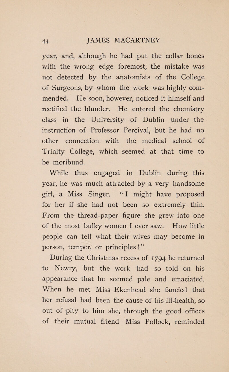 year, and, although he had put the collar bones with the wrong edge foremost, the mistake was not detected by the anatomists of the College of Surgeons, by whom the work was highly com¬ mended. He soon, however, noticed it himself and rectified the blunder. He entered the chemistry class in the University of Dublin under the instruction of Professor Percival, but he had no other connection with the medical school of Trinity College, which seemed at that time to be moribund. While thus engaged in Dublin during this year, he was much attracted by a very handsome girl, a Miss Singer. “ I might have proposed for her if she had not been so extremely thin. From the thread-paper figure she grew into one of the most bulky women I ever saw. How little people can tell what their wives may become in person, temper, or principles ! ” During the Christmas recess of 1794 he returned to Newry, but the work had so told on his appearance that he seemed pale and emaciated. When he met Miss Ekenhead she fancied that her refusal had been the cause of his ill-health, so out of pity to him she, through the good offices of their mutual friend Miss Pollock, reminded