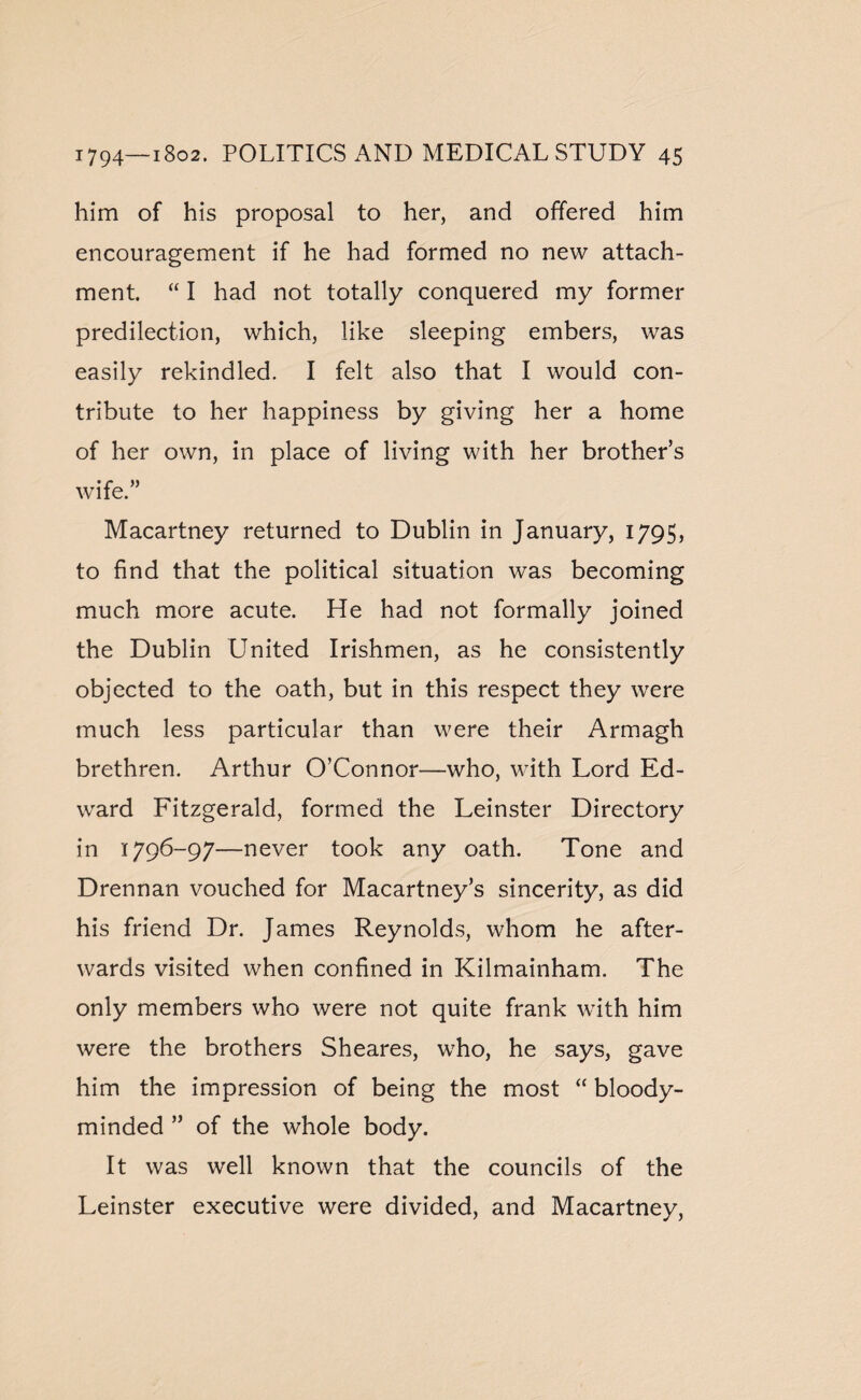 him of his proposal to her, and offered him encouragement if he had formed no new attach¬ ment. “ I had not totally conquered my former predilection, which, like sleeping embers, was easily rekindled. I felt also that I would con¬ tribute to her happiness by giving her a home of her own, in place of living with her brother’s wife.” Macartney returned to Dublin in January, 1795, to find that the political situation was becoming much more acute. He had not formally joined the Dublin United Irishmen, as he consistently objected to the oath, but in this respect they were much less particular than were their Armagh brethren. Arthur O’Connor—who, with Lord Ed¬ ward Fitzgerald, formed the Leinster Directory in 1796-97—never took any oath. Tone and Drennan vouched for Macartney’s sincerity, as did his friend Dr. James Reynolds, whom he after¬ wards visited when confined in Kilmainham. The only members who were not quite frank with him were the brothers Sheares, who, he says, gave him the impression of being the most “ bloody- minded ” of the whole body. It was well known that the councils of the Leinster executive were divided, and Macartney,