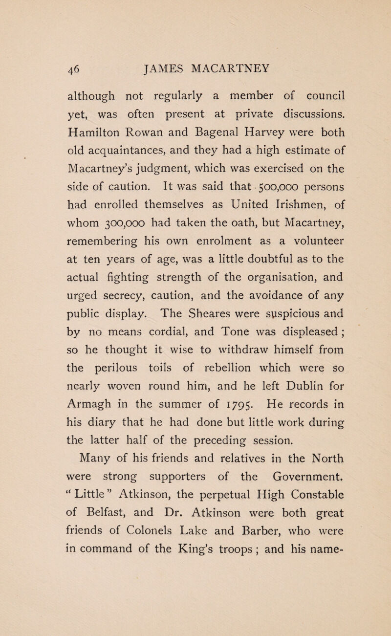 although not regularly a member of council yet, was often present at private discussions. Hamilton Rowan and Bagenal Harvey were both old acquaintances, and they had a high estimate of Macartney’s judgment, which was exercised on the side of caution. It was said that 500,000 persons had enrolled themselves as United Irishmen, of whom 300,000 had taken the oath, but Macartney, remembering his own enrolment as a volunteer at ten years of age, was a little doubtful as to the actual fighting strength of the organisation, and urged secrecy, caution, and the avoidance of any public display. The Sheares were suspicious and by no means cordial, and Tone was displeased ; so he thought it wise to withdraw himself from the perilous toils of rebellion which were so nearly woven round him, and he left Dublin for Armagh in the summer of 1795. He records in his diary that he had done but little work during the latter half of the preceding session. Many of his friends and relatives in the North were strong supporters of the Government. “ Little ” Atkinson, the perpetual High Constable of Belfast, and Dr. Atkinson were both great friends of Colonels Lake and Barber, who were in command of the King’s troops ; and his name-