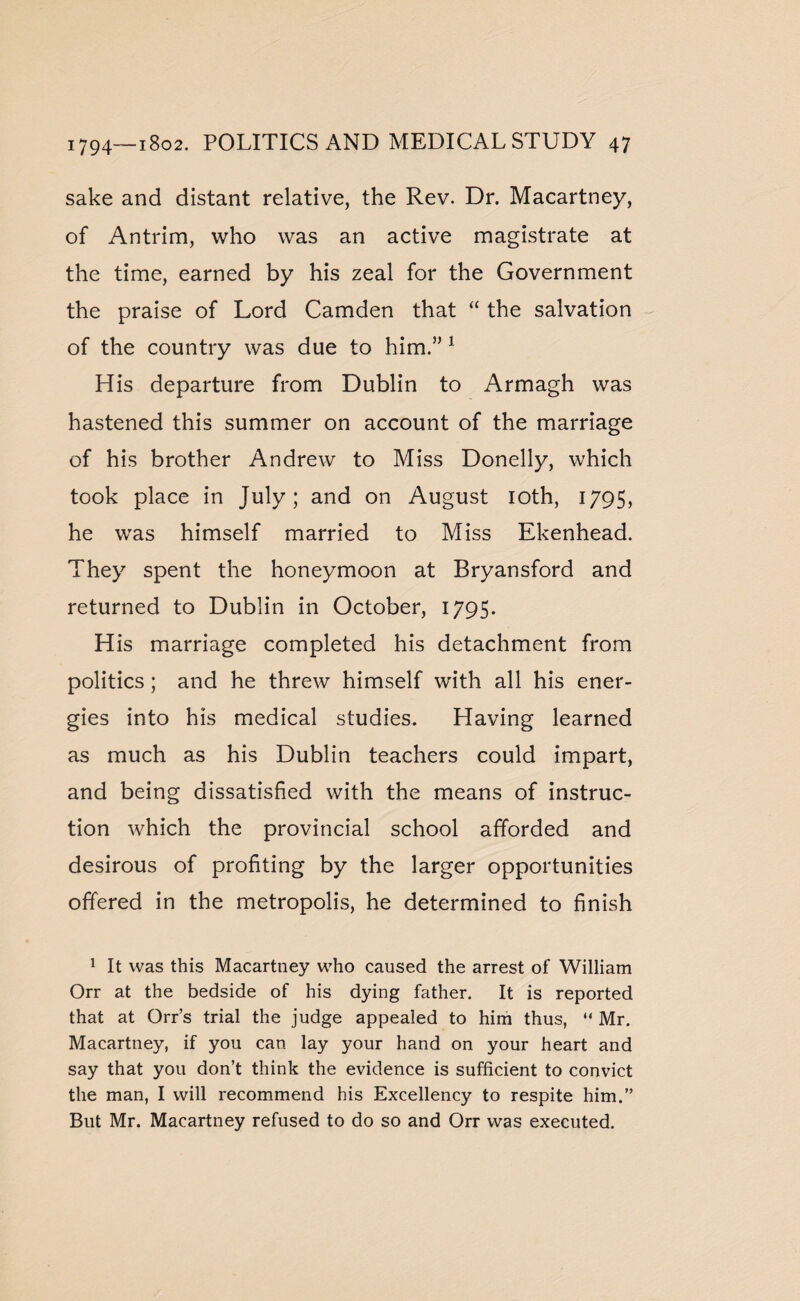 sake and distant relative, the Rev. Dr. Macartney, of Antrim, who was an active magistrate at the time, earned by his zeal for the Government the praise of Lord Camden that “ the salvation of the country was due to him.” 1 His departure from Dublin to Armagh was hastened this summer on account of the marriage of his brother Andrew to Miss Donelly, which took place in July; and on August 10th, 1795, he was himself married to Miss Ekenhead. They spent the honeymoon at Rryansford and returned to Dublin in October, 1795. His marriage completed his detachment from politics; and he threw himself with all his ener¬ gies into his medical studies. Having learned as much as his Dublin teachers could impart, and being dissatisfied with the means of instruc¬ tion which the provincial school afforded and desirous of profiting by the larger opportunities offered in the metropolis, he determined to finish 1 It was this Macartney who caused the arrest of William Orr at the bedside of his dying father. It is reported that at Orr’s trial the judge appealed to him thus, “ Mr. Macartney, if you can lay your hand on your heart and say that you don’t think the evidence is sufficient to convict the man, I will recommend his Excellency to respite him.” But Mr. Macartney refused to do so and Orr was executed.