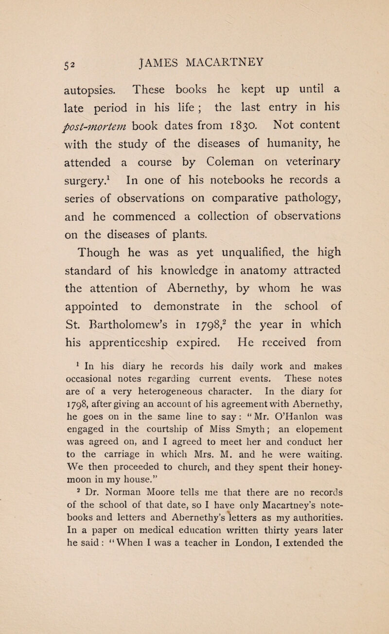 autopsies. These books he kept up until a late period in his life ; the last entry in his post-mortem book dates from 1830. Not content with the study of the diseases of humanity, he attended a course by Coleman on veterinary surgery.1 In one of his notebooks he records a series of observations on comparative pathology, and he commenced a collection of observations on the diseases of plants. Though he was as yet unqualified, the high standard of his knowledge in anatomy attracted the attention of Abernethy, by whom he was appointed to demonstrate in the school of St. Bartholomew's in 1798,2 the year in which his apprenticeship expired. He received from 1 In his diary he records his daily work and makes occasional notes regarding current events. These notes are of a very heterogeneous character. In the diary for 1798, after giving an account of his agreement with Abernethy, he goes on in the same line to say : “ Mr. O’Hanlon was engaged in the courtship of Miss Smyth; an elopement was agreed on, and I agreed to meet her and conduct her to the carriage in which Mrs. M. and he were waiting. We then proceeded to church, and they spent their honey¬ moon in my house.” 2 Dr. Norman Moore tells me that there are no records of the school of that date, so I have only Macartney’s note¬ books and letters and Abernethy’s letters as my authorities. In a paper on medical education written thirty years later he said: “When I was a teacher in London, I extended the