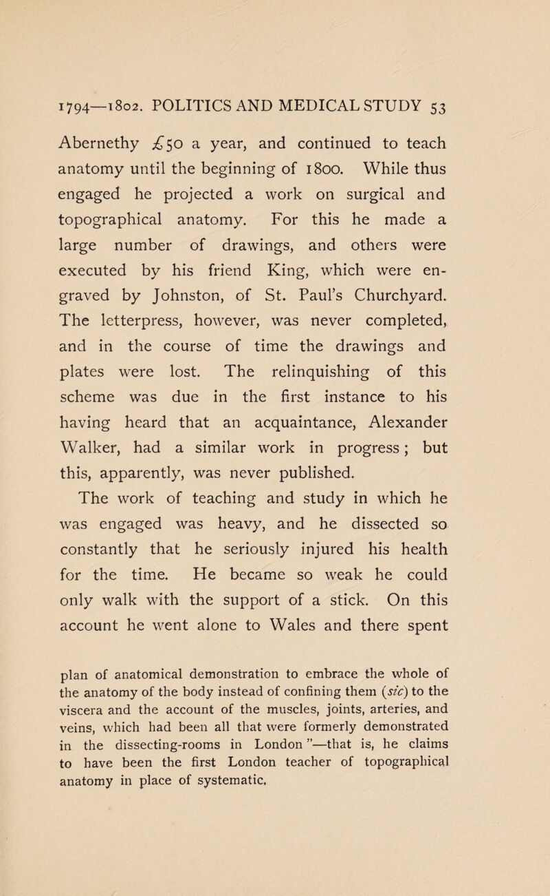 Abernethy ^50 a year, and continued to teach anatomy until the beginning of 1800. While thus engaged he projected a work on surgical and topographical anatomy. For this he made a large number of drawings, and others were executed by his friend King, which were en¬ graved by Johnston, of St. Paul’s Churchyard. The letterpress, however, was never completed, and in the course of time the drawings and plates were lost. The relinquishing of this scheme was due in the first instance to his having heard that an acquaintance, Alexander Walker, had a similar work in progress; but this, apparently, was never published. The work of teaching and study in which he was engaged was heavy, and he dissected so constantly that he seriously injured his health for the time. He became so weak he could only walk with the support of a stick. On this account he went alone to Wales and there spent plan of anatomical demonstration to embrace the whole of the anatomy of the body instead of confining them (sic) to the viscera and the account of the muscles, joints, arteries, and veins, which had been all that were formerly demonstrated in the dissecting-rooms in London ”—that is, he claims to have been the first London teacher of topographical anatomy in place of systematic.