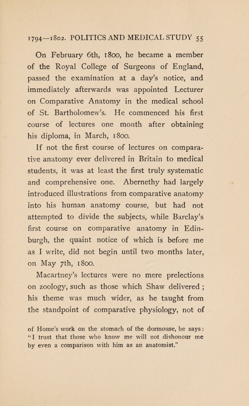 On February 6th, 1800, he became a member of the Royal College of Surgeons of England, passed the examination at a day’s notice, and immediately afterwards was appointed Lecturer on Comparative Anatomy in the medical school of St. Bartholomew’s. He commenced his first course of lectures one month after obtaining his diploma, in March, 1800. If not the first course of lectures on compara¬ tive anatomy ever delivered in Britain to medical students, it was at least the first truly systematic and comprehensive one. Abernethy had largely introduced illustrations from comparative anatomy into his human anatomy course, but had not attempted to divide the subjects, while Barclay’s first course on comparative anatomy in Edin¬ burgh, the quaint notice of which is before me as I write, did not begin until two months later, on May 7th, 1800. Macartney’s lectures were no mere prelections on zoology, such as those which Shaw delivered ; his theme was much wider, as he taught from the standpoint of comparative physiology, not of of Home’s work on the stomach of the dormouse, he says: “ I trust that those who know me will not dishonour me by even a comparison with him as an anatomist.”