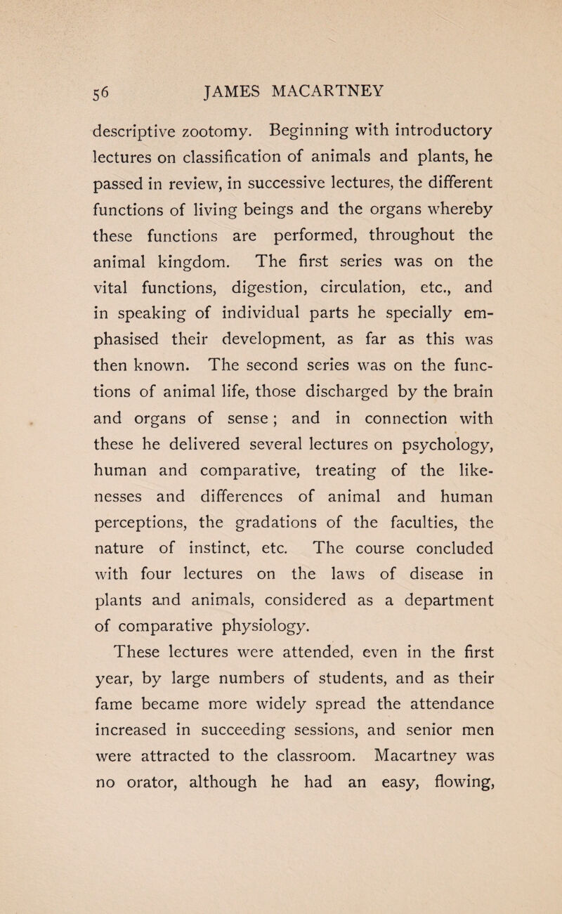 descriptive zootomy. Beginning with introductory lectures on classification of animals and plants, he passed in review, in successive lectures, the different functions of living beings and the organs whereby these functions are performed, throughout the animal kingdom. The first series was on the vital functions, digestion, circulation, etc., and in speaking of individual parts he specially em¬ phasised their development, as far as this was then known. The second series was on the func¬ tions of animal life, those discharged by the brain and organs of sense; and in connection with these he delivered several lectures on psychology, human and comparative, treating of the like¬ nesses and differences of animal and human perceptions, the gradations of the faculties, the nature of instinct, etc. The course concluded with four lectures on the laws of disease in plants and animals, considered as a department of comparative physiology. These lectures were attended, even in the first year, by large numbers of students, and as their fame became more widely spread the attendance increased in succeeding sessions, and senior men were attracted to the classroom. Macartney was no orator, although he had an easy, flowing,