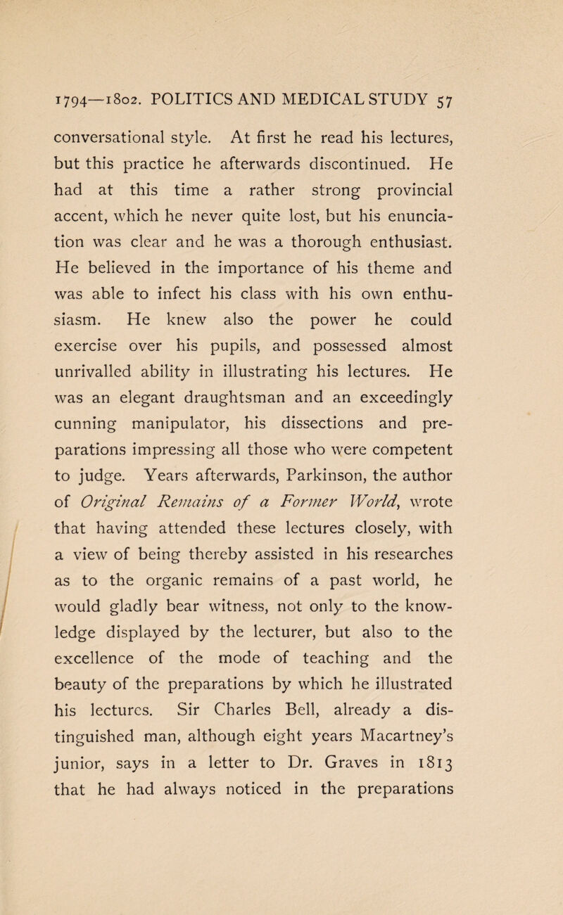 conversational style. At first he read his lectures, but this practice he afterwards discontinued. He had at this time a rather strong provincial accent, which he never quite lost, but his enuncia¬ tion was clear and he was a thorough enthusiast. He believed in the importance of his theme and was able to infect his class with his own enthu¬ siasm. He knew also the power he could exercise over his pupils, and possessed almost unrivalled ability in illustrating his lectures. He was an elegant draughtsman and an exceedingly cunning manipulator, his dissections and pre¬ parations impressing all those who were competent to judge. Years afterwards, Parkinson, the author of Original Remains of a Former World, wrote that having attended these lectures closely, with a view of being thereby assisted in his researches as to the organic remains of a past world, he would gladly bear witness, not only to the know¬ ledge displayed by the lecturer, but also to the excellence of the mode of teaching and the beauty of the preparations by which he illustrated his lectures. Sir Charles Bell, already a dis¬ tinguished man, although eight years Macartney’s junior, says in a letter to Dr. Graves in 1813 that he had always noticed in the preparations