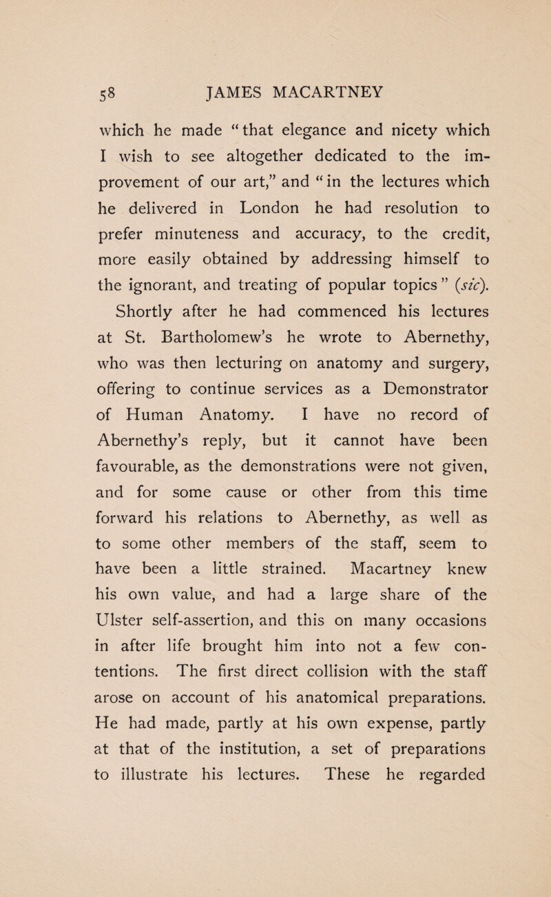 which he made “that elegance and nicety which I wish to see altogether dedicated to the im¬ provement of our art,” and “ in the lectures which he delivered in London he had resolution to prefer minuteness and accuracy, to the credit, more easily obtained by addressing himself to the ignorant, and treating of popular topics ” {sic). Shortly after he had commenced his lectures at St. Bartholomew’s he wrote to Abernethy, who was then lecturing on anatomy and surgery, offering to continue services as a Demonstrator of Human Anatomy. I have no record of Abernethy’s reply, but it cannot have been favourable, as the demonstrations were not given, and for some cause or other from this time forward his relations to Abernethy, as well as to some other members of the staff, seem to have been a little strained. Macartney knew his own value, and had a large share of the Ulster self-assertion, and this on many occasions in after life brought him into not a few con¬ tentions. The first direct collision with the staff arose on account of his anatomical preparations. He had made, partly at his own expense, partly at that of the institution, a set of preparations to illustrate his lectures. These he regarded