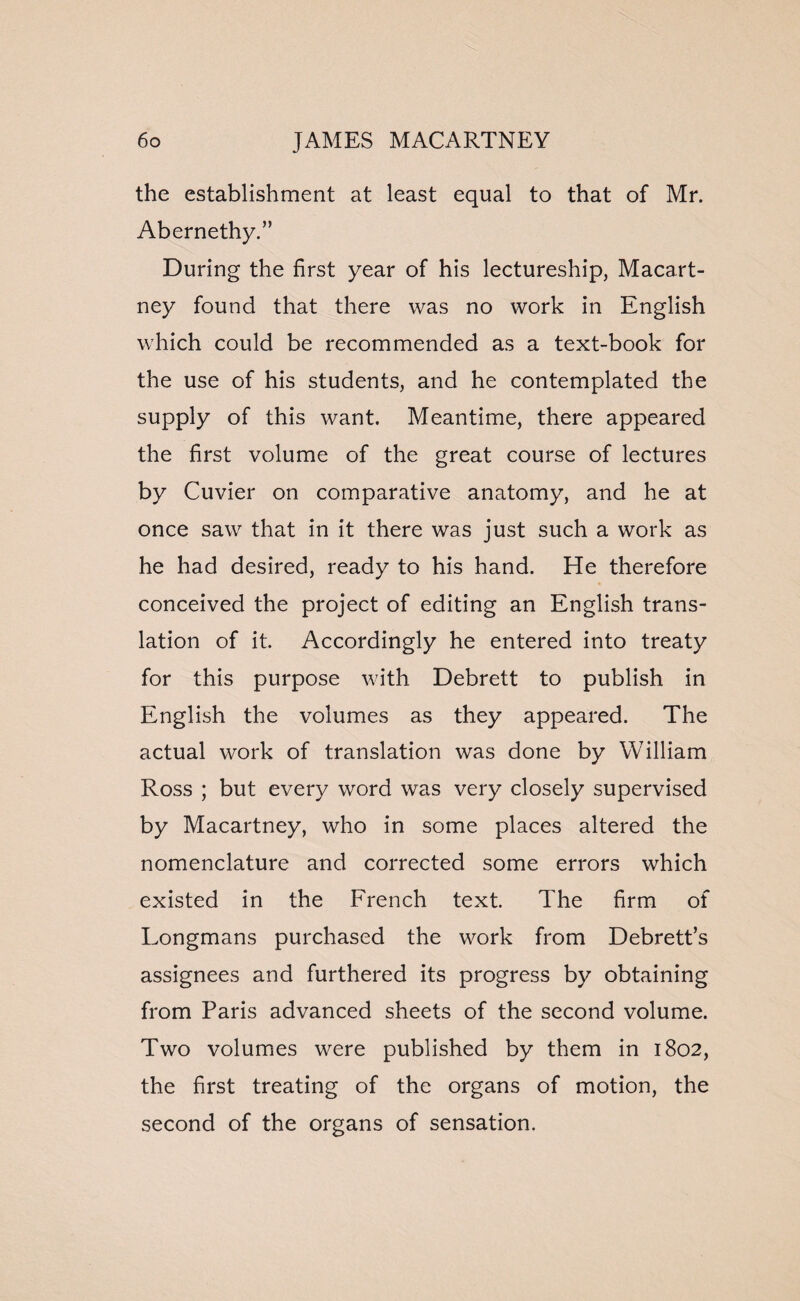 the establishment at least equal to that of Mr. Abernethy.” During the first year of his lectureship, Macart¬ ney found that there was no work in English which could be recommended as a text-book for the use of his students, and he contemplated the supply of this want. Meantime, there appeared the first volume of the great course of lectures by Cuvier on comparative anatomy, and he at once saw that in it there was just such a work as he had desired, ready to his hand. He therefore conceived the project of editing an English trans¬ lation of it. Accordingly he entered into treaty for this purpose with Debrett to publish in English the volumes as they appeared. The actual work of translation was done by William Ross ; but every word was very closely supervised by Macartney, who in some places altered the nomenclature and corrected some errors which existed in the French text. The firm of Longmans purchased the work from Debrett’s assignees and furthered its progress by obtaining from Paris advanced sheets of the second volume. Two volumes were published by them in 1802, the first treating of the organs of motion, the second of the organs of sensation.