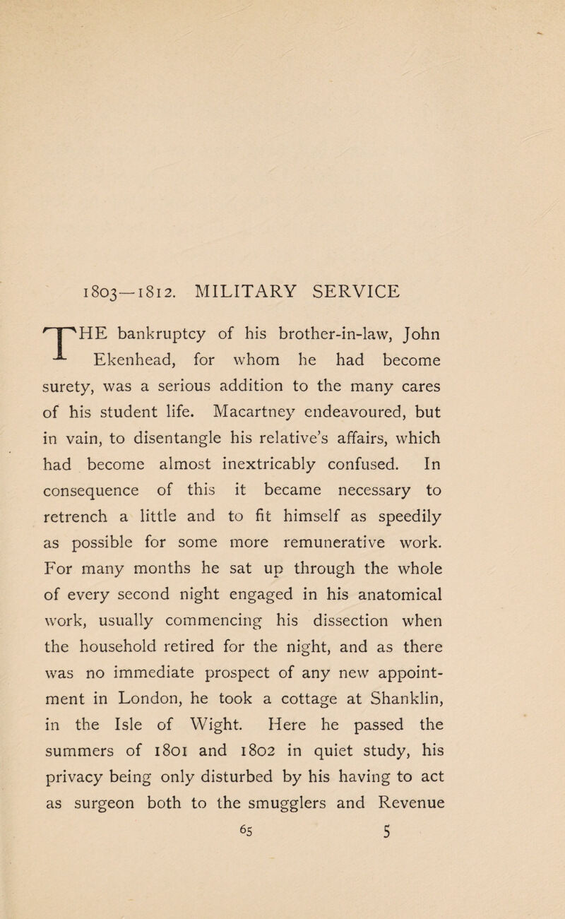 HE bankruptcy of his brother-in-law, John Ekenhead, for whom he had become surety, was a serious addition to the many cares of his student life. Macartney endeavoured, but in vain, to disentangle his relative’s affairs, which had become almost inextricably confused. In consequence of this it became necessary to retrench a little and to fit himself as speedily as possible for some more remunerative work. For many months he sat up through the whole of every second night engaged in his anatomical work, usually commencing his dissection when the household retired for the night, and as there was no immediate prospect of any new appoint¬ ment in London, he took a cottage at Shanklin, in the Isle of Wight. Here he passed the summers of 1801 and 1802 in quiet study, his privacy being only disturbed by his having to act as surgeon both to the smugglers and Revenue 5