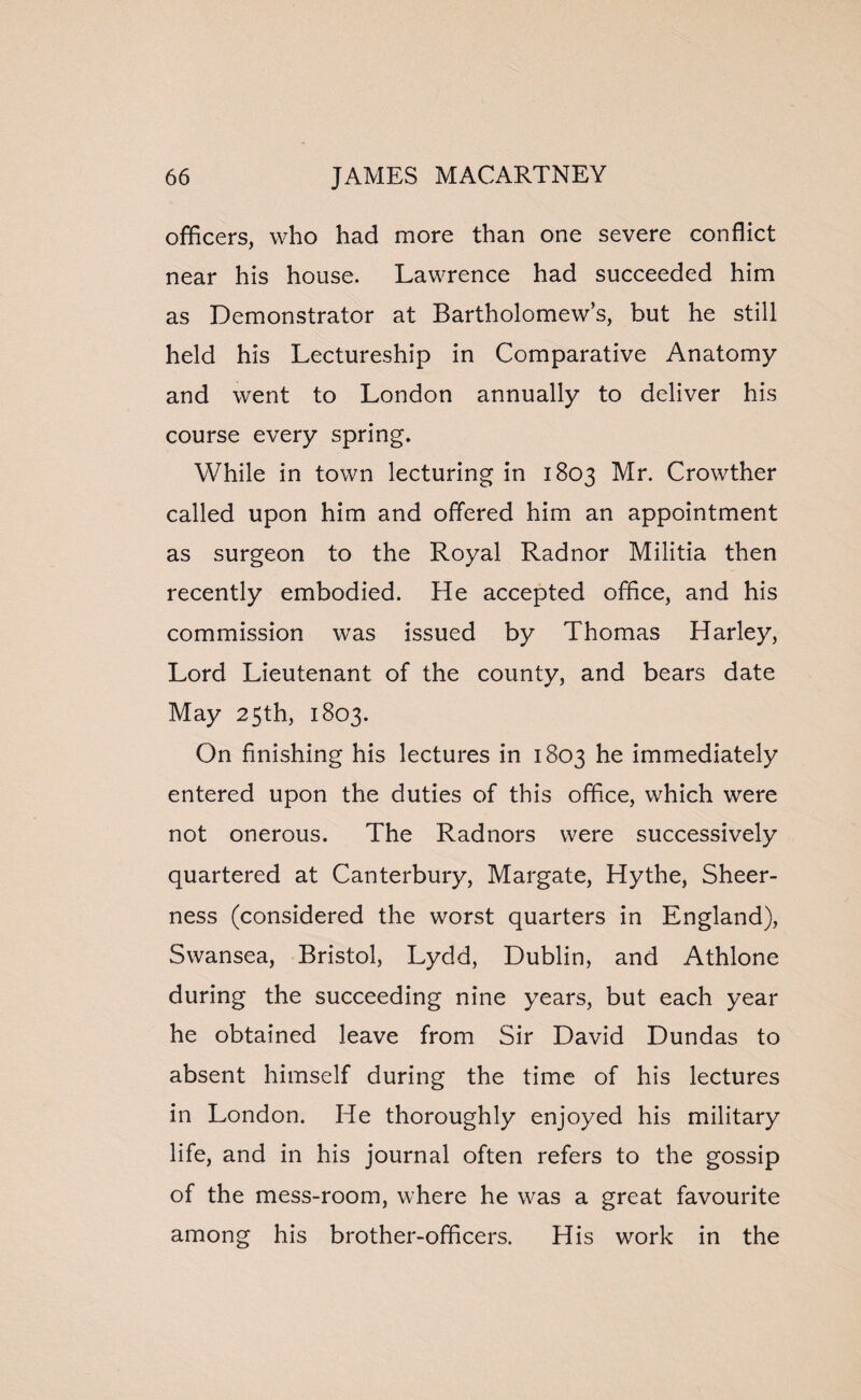 officers, who had more than one severe conflict near his house. Lawrence had succeeded him as Demonstrator at Bartholomew’s, but he still held his Lectureship in Comparative Anatomy and went to London annually to deliver his course every spring. While in town lecturing in 1803 Mr. Crowther called upon him and offered him an appointment as surgeon to the Royal Radnor Militia then recently embodied. He accepted office, and his commission was issued by Thomas Harley, Lord Lieutenant of the county, and bears date May 25th, 1803. On finishing his lectures in 1803 he immediately entered upon the duties of this office, which were not onerous. The Radnors were successively quartered at Canterbury, Margate, Hythe, Sheer¬ ness (considered the worst quarters in England), Swansea, Bristol, Lydd, Dublin, and Athlone during the succeeding nine years, but each year he obtained leave from Sir David Dundas to absent himself during the time of his lectures in London. He thoroughly enjoyed his military life, and in his journal often refers to the gossip of the mess-room, where he was a great favourite among his brother-officers. His work in the