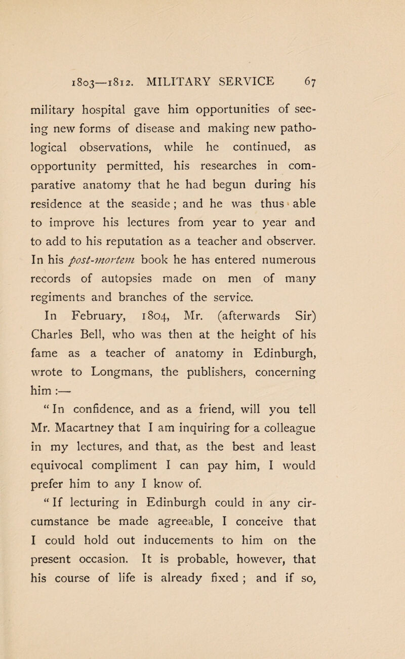 military hospital gave him opportunities of see¬ ing new forms of disease and making new patho¬ logical observations, while he continued, as opportunity permitted, his researches in com¬ parative anatomy that he had begun during his residence at the seaside ; and he was thus able to improve his lectures from year to year and to add to his reputation as a teacher and observer. In his post-mortem book he has entered numerous records of autopsies made on men of many regiments and branches of the service. In February, 1804, Mr. (afterwards Sir) Charles Bell, who was then at the height of his fame as a teacher of anatomy in Edinburgh, wrote to Longmans, the publishers, concerning him :— “ In confidence, and as a friend, will you tell Mr. Macartney that I am inquiring for a colleague in my lectures, and that, as the best and least equivocal compliment I can pay him, I would prefer him to any I know of. “ If lecturing in Edinburgh could in any cir¬ cumstance be made agreeable, I conceive that I could hold out inducements to him on the present occasion. It is probable, however, that his course of life is already fixed ; and if so,