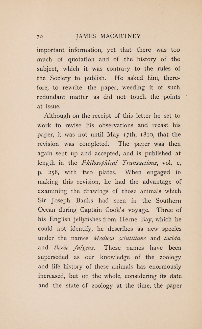 important information, yet that there was too much of quotation and of the history of the subject, which it was contrary to the rules of the Society to publish. He asked him, there¬ fore, to rewrite the paper, weeding it of such redundant matter as did not touch the points at issue. Although on the receipt of this letter he set to work to revise his observations and recast his paper, it was not until May 17th, 1810, that the revision was completed. The paper was then again sent up and accepted, and is published at length in the Philosophical Transactions, vol. c, p. 258, with two plates. When engaged in making this revision, he had the advantage of examining the drawings of those animals which Sir Joseph Banks had seen in the Southern Ocean during Captain Cook’s voyage. Three of his English jellyfishes from Herne Bay, which he could not identify, he describes as new species under the names Medusa scintillatis and lucida, and Berde fulgens. These names have been superseded as our knowledge of the zoology and life history of these animals has enormously increased, but on the whole, considering its date and the state of zoology at the time, the paper