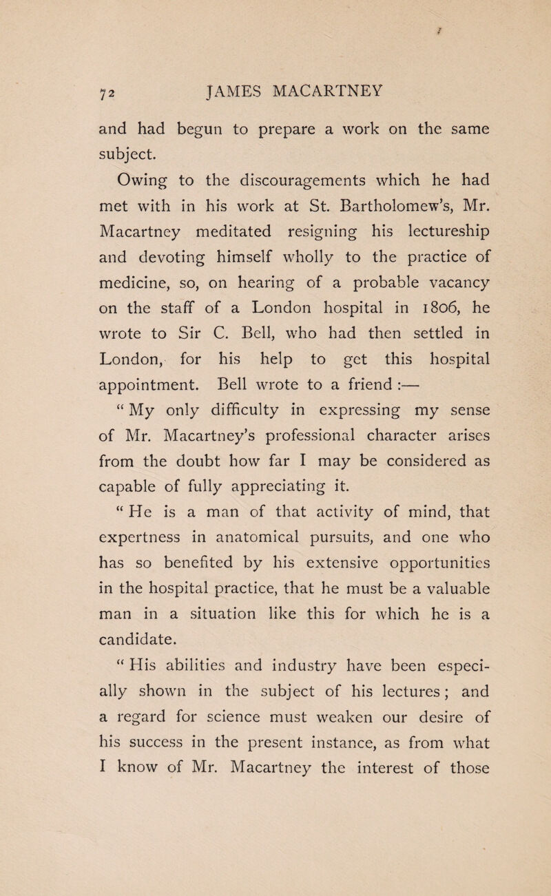 and had begun to prepare a work on the same subject. Owing to the discouragements which he had met with in his work at St. Bartholomew’s, Mr. Macartney meditated resigning his lectureship and devoting himself wholly to the practice of medicine, so, on hearing of a probable vacancy on the staff of a London hospital in 1806, he wrote to Sir C. Bell, who had then settled in London, for his help to get this hospital appointment. Bell wrote to a friend :— “ My only difficulty in expressing my sense of Mr. Macartney’s professional character arises from the doubt how far I may be considered as capable of fully appreciating it. “ He is a man of that activity of mind, that expertness in anatomical pursuits, and one who has so benefited by his extensive opportunities in the hospital practice, that he must be a valuable man in a situation like this for which he is a candidate. “ His abilities and industry have been especi¬ ally shown in the subject of his lectures; and a regard for science must weaken our desire of his success in the present instance, as from what I know of Mr. Macartney the interest of those