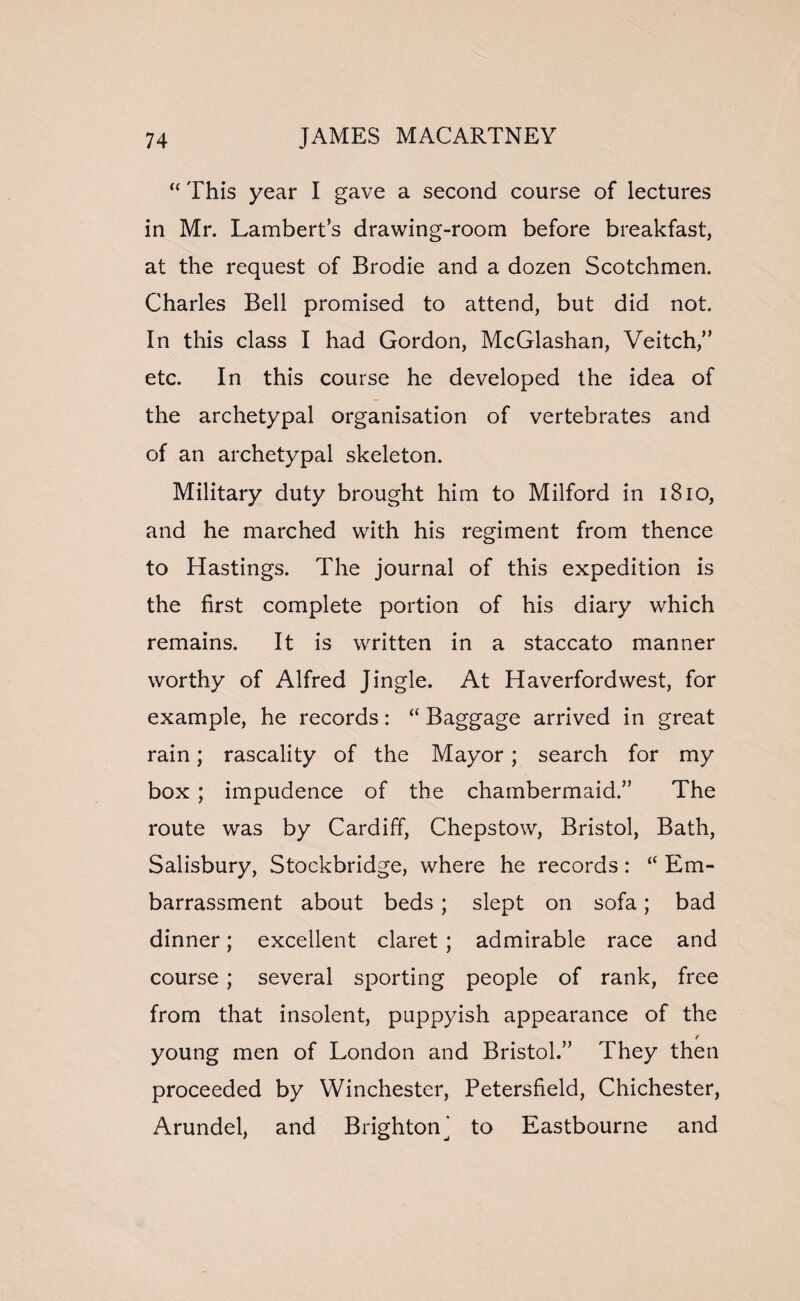 “ This year I gave a second course of lectures in Mr. Lambert’s drawing-room before breakfast, at the request of Brodie and a dozen Scotchmen. Charles Bell promised to attend, but did not. In this class I had Gordon, McGlashan, Veitch,” etc. In this course he developed the idea of the archetypal organisation of vertebrates and of an archetypal skeleton. Military duty brought him to Milford in 1810, and he marched with his regiment from thence to Hastings. The journal of this expedition is the first complete portion of his diary which remains. It is written in a staccato manner worthy of Alfred Jingle. At Haverfordwest, for example, he records: “ Baggage arrived in great rain; rascality of the Mayor; search for my box ; impudence of the chambermaid.” The route was by Cardiff, Chepstow, Bristol, Bath, Salisbury, Stockbridge, where he records: “ Em¬ barrassment about beds; slept on sofa; bad dinner; excellent claret; admirable race and course; several sporting people of rank, free from that insolent, puppyish appearance of the / young men of London and Bristol.” They then proceeded by Winchester, Petersfield, Chichester, Arundel, and Brightonj to Eastbourne and