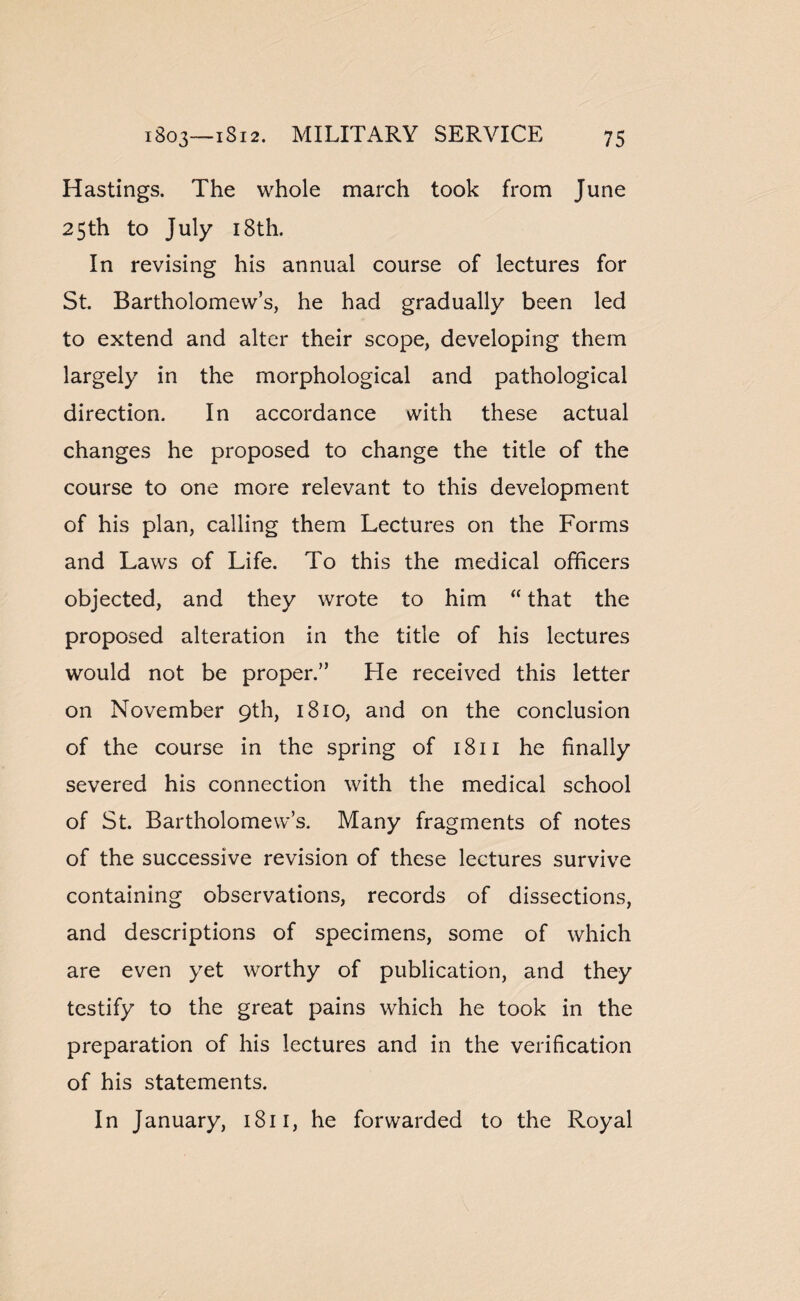 Hastings. The whole march took from June 25th to July 18th. In revising his annual course of lectures for St. Bartholomew’s, he had gradually been led to extend and alter their scope, developing them largely in the morphological and pathological direction. In accordance with these actual changes he proposed to change the title of the course to one more relevant to this development of his plan, calling them Lectures on the Forms and Laws of Life. To this the medical officers objected, and they wrote to him “ that the proposed alteration in the title of his lectures would not be proper.” He received this letter on November 9th, 1810, and on the conclusion of the course in the spring of 1811 he finally severed his connection with the medical school of St. Bartholomew’s. Many fragments of notes of the successive revision of these lectures survive containing observations, records of dissections, and descriptions of specimens, some of which are even yet worthy of publication, and they testify to the great pains which he took in the preparation of his lectures and in the verification of his statements. In January, 1811, he forwarded to the Royal