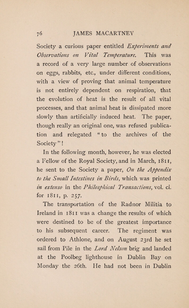 Society a curious paper entitled Experiments and Observations on Vital Temperature. This was a record of a very large number of observations on eggs, rabbits, etc., under different conditions, with a view of proving that animal temperature is not entirely dependent on respiration, that the evolution of heat is the result of all vital processes, and that animal heat is dissipated more slowly than artificially induced heat. The paper, though really an original one, was refused publica¬ tion and relegated “ to the archives of the Society ” ! In the following month, however, he was elected a Fellow of the Royal Society, and in March, 1811, he sent to the Society a paper, On the Appendix to the Small Intestines in Birds, which was printed in extenso in the Philosphical Transactions, vol. ci. for 1811, p. 257. The transportation of the Radnor Militia to Ireland in 1811 was a change the results of which were destined to be of the greatest importance to his subsequent career. The regiment was ordered to Athlone, and on August 23rd he set sail from Pile in the Lord Nelson brig and landed at the Poolbeg lighthouse in Dublin Bay on Monday the 26th. He had not been in Dublin