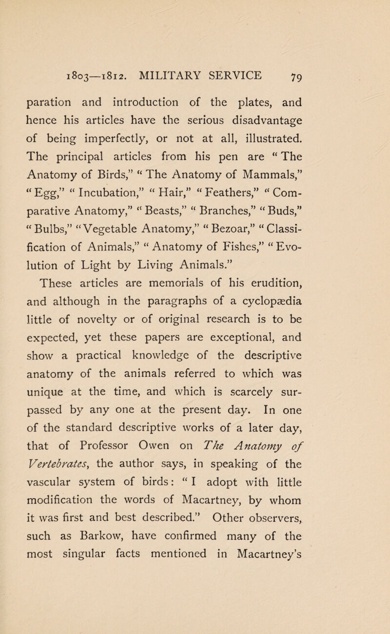 paration and introduction of the plates, and hence his articles have the serious disadvantage of being imperfectly, or not at all, illustrated. The principal articles from his pen are “ The Anatomy of Birds,” “ The Anatomy of Mammals,” “ Egg,” “ Incubation,” “ Hair,” “ Feathers,” “ Com¬ parative Anatomy,” “ Beasts,” “ Branches,” “ Buds,” “ Bulbs,” “Vegetable Anatomy,” “ Bezoar,” “Classi¬ fication of Animals,” “ Anatomy of Pishes,” “ Evo¬ lution of Light by Living Animals.” These articles are memorials of his erudition, and although in the paragraphs of a cyclopaedia little of novelty or of original research is to be expected, yet these papers are exceptional, and show a practical knowledge of the descriptive anatomy of the animals referred to which was unique at the time, and which is scarcely sur¬ passed by any one at the present day. In one of the standard descriptive works of a later day, that of Professor Owen on The Anatomy of Vertebrates, the author says, in speaking of the vascular system of birds: “ I adopt with little modification the words of Macartney, by whom it was first and best described.” Other observers, such as Barkow, have confirmed many of the most singular facts mentioned in Macartney’s