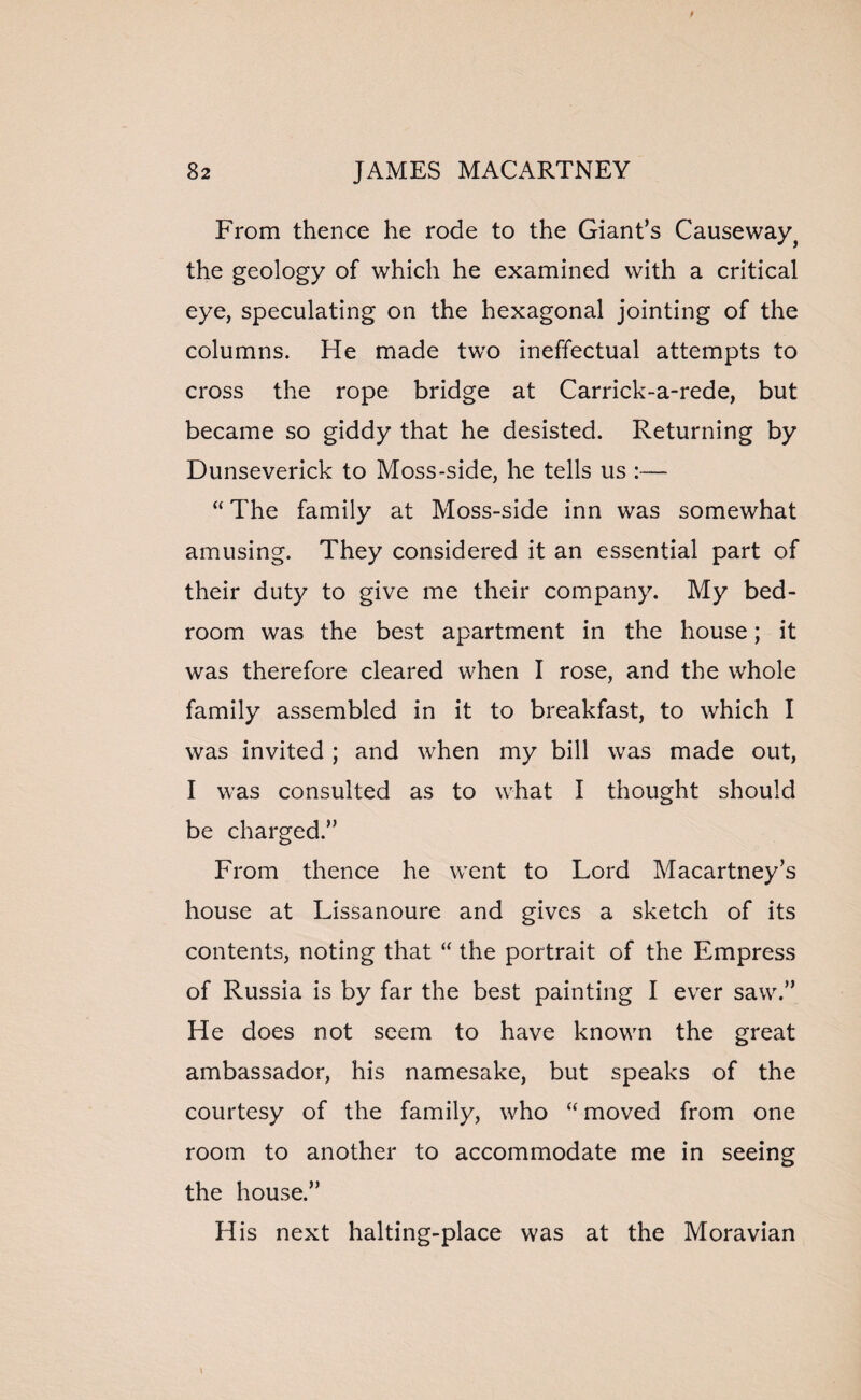 From thence he rode to the Giant’s Causeway} the geology of which he examined with a critical eye, speculating on the hexagonal jointing of the columns. He made two ineffectual attempts to cross the rope bridge at Carrick-a-rede, but became so giddy that he desisted. Returning by Dunseverick to Moss-side, he tells us :— “ The family at Moss-side inn was somewhat amusing. They considered it an essential part of their duty to give me their company. My bed¬ room was the best apartment in the house; it was therefore cleared when I rose, and the whole family assembled in it to breakfast, to which I was invited ; and when my bill was made out, I was consulted as to what I thought should be charged.” From thence he went to Lord Macartney’s house at Lissanoure and gives a sketch of its contents, noting that “ the portrait of the Empress of Russia is by far the best painting I ever saw.” He does not seem to have known the great ambassador, his namesake, but speaks of the courtesy of the family, who “ moved from one room to another to accommodate me in seeing the house.” His next halting-place was at the Moravian