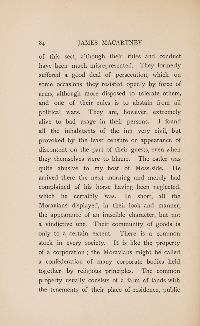 of this sect, although their rules and conduct have been much misrepresented. They formerly suffered a good deal of persecution, which on some occasions they resisted openly by force of arms, although more disposed to tolerate others, and one of their rules is to abstain from all political wars. They are, however, extremely alive to bad usage in their persons. I found all the inhabitants of the inn very civil, but provoked by the least censure or appearance of discontent on the part of their guests, even when they themselves were to blame. The ostler was quite abusive to my host of Moss-side. He arrived there the next morning and merely had complained of his horse having been neglected, which he certainly was. In short, all the Moravians displayed, in their look and manner, the appearance of an irascible character, but not a vindictive one. Their community of goods is only to a certain extent. There is a common stock in every society. It is like the property of a corporation ; the Moravians might be called a confederation of many corporate bodies held together by religious principles. The common property usually consists of a farm of lands with the tenements of their place of residence, public