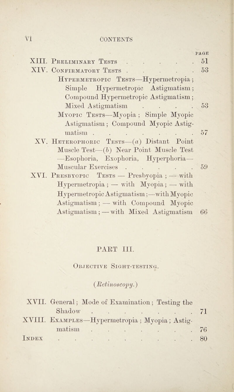XIII. Preliminary Tests . . . . . XIV. Confirmatory Tests . . . . . Hypermetropic Tests—Hjpermetropia ; Simple Hypermetropic Astigmatism; Compound Hypermetropic Astigmatism; Mixed Astigmatism . . . . Myopic Tests—Myopia ; Simple Myopic Astigmatism ; Compound Myopic Astig¬ matism ....... XV. Heterophoric Tests—(a) Distant Point Muscle Test—(?>) Near Point Muscle Test —^Esoplioria, Exopboria, Hyperphoria- Muscular Exercises . . . . . XVI. Presbyopic Tests — Presbyopia ; — with Hypermetropia ; — with Myopia ; — with Hypermetropic Astigmatism;—with Myopic Astigmatism ; — with Compound Myopic Astigmatism ; — with Mixed Astigmatism PAPT III. Ojm ective Sight-testing. {Retinoscopy XVII. General; Mode of Examination ; Testing the Shadow ....... XVIII. Examples—Hypermetropia; Myopia; Astig¬ matism ....... PAGE 51 53 53 57 59 66 71 76 80 Index
