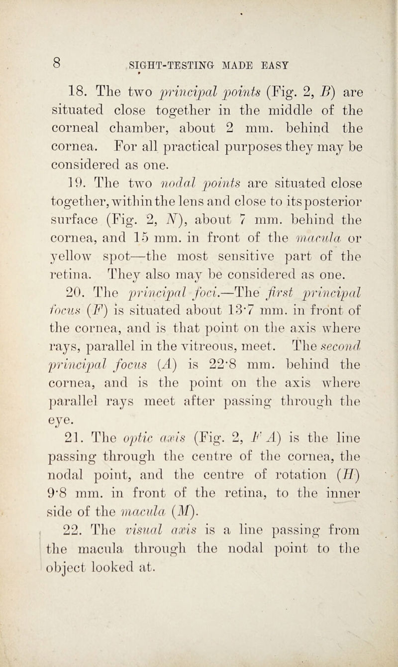 18. The two principal points (Fig. 2, B) are situated close toofether in the middle of the corneal chamber, about 2 mm. behind the cornea. For all practical purposes they may be considered as one. 19. The two nodal points are situated close together, witliin the lens and close to its posterior surface (Fig. 2, N)^ about 7 mm. behind the cornea, and 15 mm. in front of tlie macula, or yellow spot—the most sensitiYe part of the retina. They also may be considered as one. 20. The jirincipal foci.—The first p)rincipal focus (F) is situated about 13*7 mm. in front of the cornea, and is that point on tlie axis where rays, parallel in the vitreous, meet. The second, principal focus [A) is 22*8 mm. behind the cornea, and is the point on the axis where parallel rays meet after passing through the eye. 21. The optic axis (Fig. 2, FA) is the line passing througli the centre of the cornea, the nodal point, and the centre of rotation (77) 9’8 mm. in front of the retina, to the inner side of the macula (M). 22. The visual axis is a line passing from the macula through the nodal point to the object looked at.