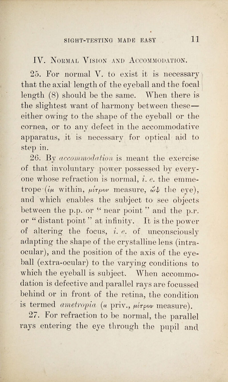 IV. NoRMArj Vision and Accommodation. 25. For normal V. to exist it is necessary that the axial length of the eyeball and the focal length (8) should be the same. When there is the slightest want of harmony between these— either owing to the shape of the eyeball or the cornea, or to any defect in the accommodative apparatus, it is necessary for optical aid to step in. 26. By accoinmodaiioa is meant the exercise of that involuntary power possessed by every¬ one whose refraction is normal, i. e. the emme- trope (£M within, lAtTpov measure, (L'4' the eye), and which enables the subject to see objects between the p.p. or “ near point ” and the p.r. or “ distant point ” at infinity. It is the power of altering the focus, i. e. of unconsciously adapting the shape of the crystalline lens (intra¬ ocular), and the position of the axis of the eye¬ ball (extra-ocular) to the varying conditions to which the eyeball is subject. When accommo¬ dation is defective and parallel rays are focussed behind or in front of the retina, the condition is termed cwietvojjioj (« priv., /ufroov measure). 27. For refraction to be normal, the parallel rays entering the eye through the pupil and