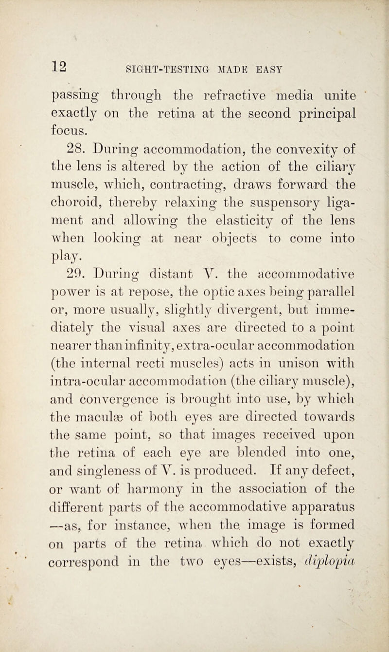 passing through the refractive media unite exactly on the retina at the second principal focus. 28. During accommodation, the convexity of the lens is altered by the action of the ciliaiy muscle, which, contracting, draws forward the choroid, thereby relaxing the suspensory liga¬ ment and allowing the elasticity of the lens when looking at near objects to come into play. 20. During distant V. the accommodative power is at repose, the optic axes being parallel or, more usually, slightly divergent, but imme¬ diately the visual axes are directed to a point nearer than infinity, extra-ocnlar accommodation (the internal recti muscles) acts in unison with intra-ocular accommodation (the ciliary muscle), and convergence is brought into use, by which the macula3 of both eyes are directed towards the same point, so that images received upon the retina of each eye are blended into one, and singleness of V. is produced. If any defect, or want of harmony in the association of the different parts of the accommodative apparatus —as, for instance, when the image is formed on parts of the retina which do not exactly correspond in the two eyes—exists, dijdopia