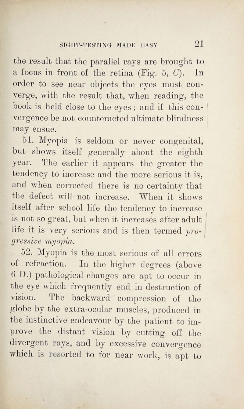 the result that the parallel rays are brought to a focus in front of the retina (Fig. 5, G), In order to see near objects the eyes must con¬ verge, with the result that, when reading, the book is held close to the eyes; and if this con¬ vergence be not counteracted ultimate blindness may ensue. 51. Myopia is seldom or never congenital, but shows itself generally about the eighth year. The earlier it appears the greater the tendency to increase and the more serious it is, and when corrected there is no certainty that the defect will not increase. When it shows itself after school life the tendency to increase is not so great, but when it increases after adult life it is very serious and is then termed gressive myoina, 52. Myopia is the most serious of all errors of refraction. In the higher degrees (above 6 D.) pathological changes are apt to occur in the eye which frequently end in destruction of vision. The backward compression of the globe by the extra-ocular muscles, produced in the instinctive endeavour by the patient to im¬ prove the distant vision by cutting off the divergent rays, and by excessive convergence which is resorted to for near work, is apt to