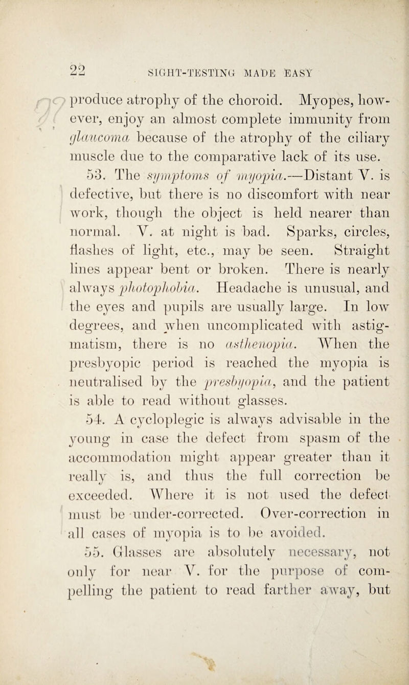 90 produce atropliy of the choroid. Myopes, how¬ ever, enjoy an almost complete immunity from gltmicoma because of the atrophy of the ciliary muscle due to the comparative lack of its use. 53. The symptoms of myopia.—Distant V. is defective, but there is no discomfort with near work, though the object is held nearer than normal. V. at night is bad. Sparks, circles, hashes of light, etc., may be seen. Straight lines appear bent or broken. There is nearly always photopltohia. Headache is unusual, and the eyes and pupils are usually large. In low degrees, and when uncomplicated with astig¬ matism, there is no asthenopia. When the presbyopic period is reached the myopia is neutralised by the presbyopia, and the patient is able to read without glasses. 5d. A cycloplegic is always advisable in the young in case the defect from spasm of the accommodation might appear greater than it really is, and thus the full correction be exceeded. Where it is not used the defect' must be uuder-corrected. Over-correction in all cases of myo])ia is to be avoided. 55. 0 lasses are absolutely necessary, not only for near V. for the purpose of com¬ pelling the patient to read farther away, but