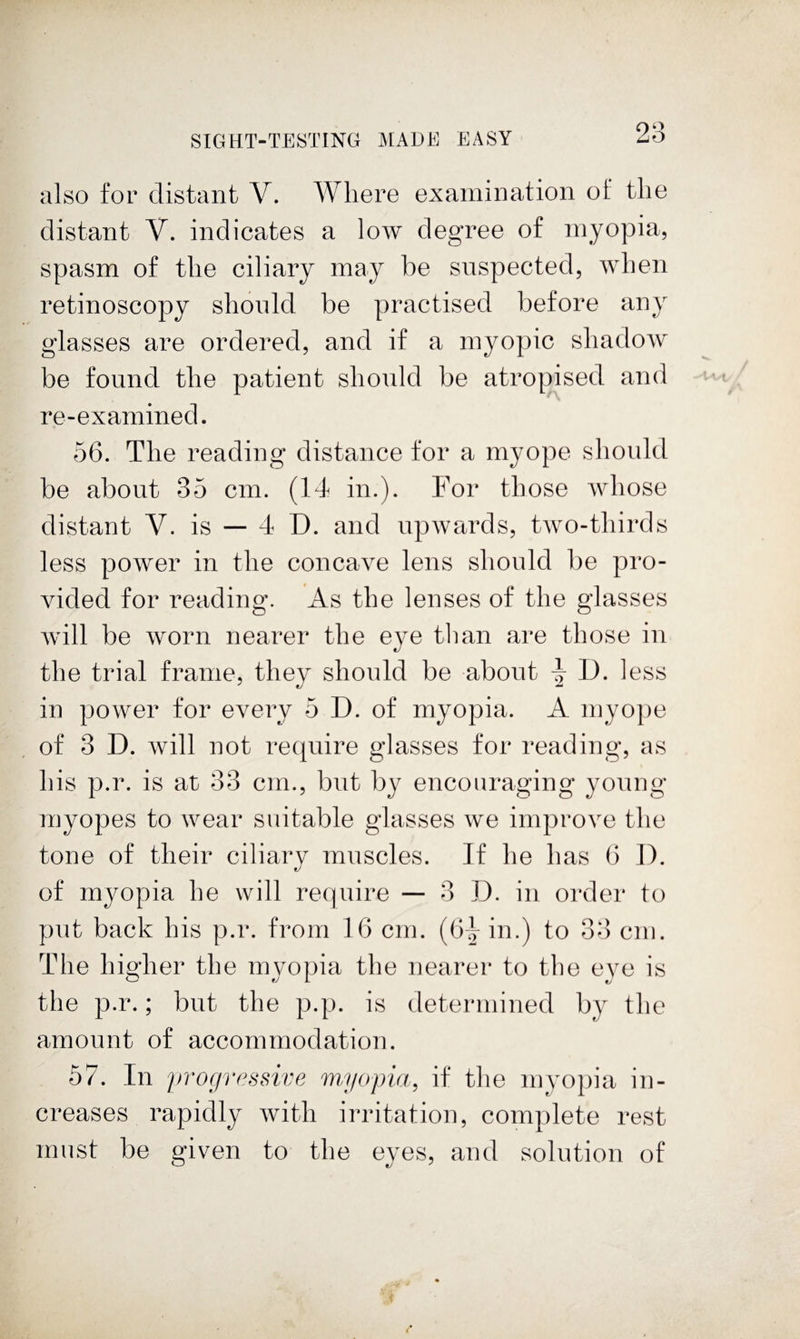 also for distant V. Where examination of the distant V. indicates a low degree of myopia, spasm of the ciliary may be suspected, when retinoscopy should be practised before any glasses are ordered, and if a myopic shadow be found the patient should be atropised and re-examined. 56. The reading distance for a myope should be about 35 cm. (14 in.). For those whose distant V. is — 4 D. and upwards, two-thirds less power in the concave lens should be pro¬ vided for reading. As the lenses of the glasses Avill be worn nearer the eye tlian are those in the trial frame, they should be about ^ D. less in power for every 5 D. of myopia. A myope of 3 D. will not require glasses for reading, as his p.r. is at 33 cm., but by encouraging young myopes to wear suitable glasses we improve the tone of their ciliary muscles. If he has 6 D. of myopia he will require ■— 3 D. in order to put back his p.r. from 16 cm. (6^ in.) to 33 cm. The higher the myopia the nearer to the eye is the p.r.; but the p.p. is determined by the amount of accommodation. 57. In progressive myopia, if the myopia in¬ creases rapidly with irritation, complete rest must be given to the eyes, and solution of