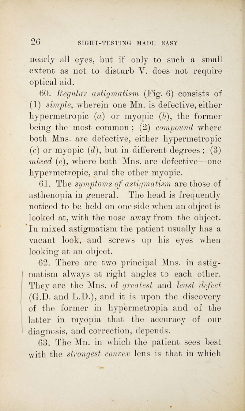 nearly all eyes, but if only to such a small extent as not to disturb V. does not require optical aid. 60. Regular astigmatism (Fig. 6) consists of (i) simple^ wherein one Mn. is defective, either hypermetropic {ct) or myopic (6), the former being the most common ; (2) compound Avhere both Mns. are defective, either hypermetropic (r) or myopic {d)^ but in different degrees ; (3) mixed^ (c), where both Mns. are defective—one hypermetropic, and the other myopic. (31. The symptoms of astvjmatism are those of asthenopia in general. The head is frequently noticed to be held on one side when an object is looked at, with the nose away from the object. In mixed astigmatism the patient usually has a vacant look, and screws up his eyes when looking at an object. 62. There are two principal Mns. in astig¬ matism always at right angles to each other. They are the Mns. of (jveatest and least dsfect (G.D. and L.D.), and it is upon the discovery of the former in hypermetropia and of the latter in myo})ia that the accuracy of our diagnosis, and correction, depends. 63. 3die Mn. in which the patient sees best with the strongest coiirex lens is that in which