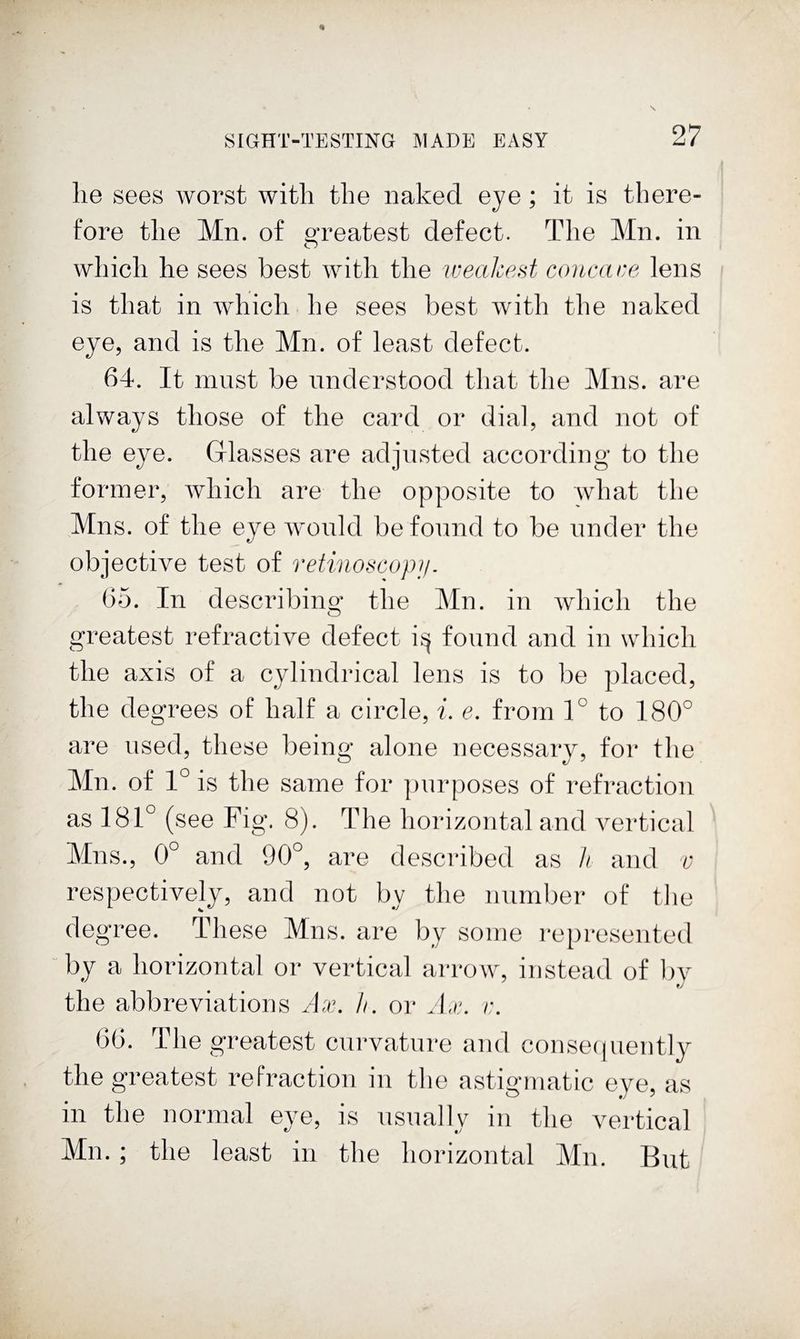 he sees worst with the naked eye; it is there¬ fore the Mn. of ^Teatest defect. The Mn. in which he sees best with the lueakest concane lens is that in which he sees best with the naked eye, and is the Mn. of least defect. 64. It must be understood that the Mns. are always those of the card or dial, and not of the eye. Glasses are adjusted according to the former, which are the opposite to what the Mns. of the eye would be found to be under the objective test of retinoscopn. 65. In describing* the Mn. in which the greatest refractive defect found and in which the axis of a cylindrical lens is to be placed, the degrees of half a circle, i. e. from 1° to 180° are used, these being alone necessary, for the Mn. of 1° is the same for jjnrposes of refraction as 181° (see Fig. 8). The horizontal and vertical Mns., 0° and 90°, are described as h and v respectively, and not by the number of tlie degree. These Mns. are by some represented by a horizontal or vertical arrow, instead of l)y the abbreviations Ax. h. or Ax. r. 60. The greatest curvature and consecpiently the greatest refraction in tlie astigmatic eye, as in the normal eye, is nsually in the vertical Mn.; the least in the horizontal Mn. But